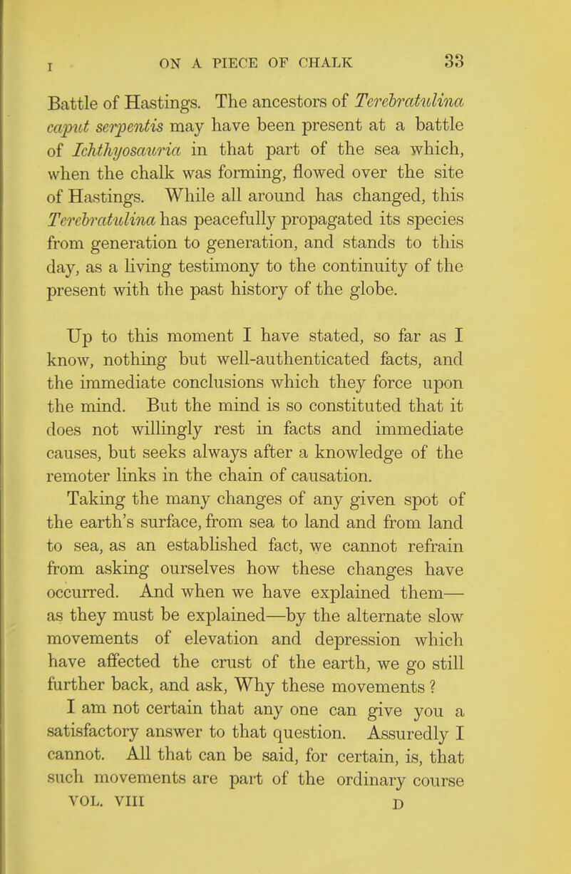 Battle of Hastings. The ancestors of Terebratulina caput serpoitis may have been present at a battle of Ichthyosauria in that part of the sea which, when the chalk was forming, flowed over the site of Hastings. While all around has changed, this Tereh'citulina has peacefully propagated its species from generation to generation, and stands to this day, as a living testimony to the continuity of the present with the past history of the globe. Up to this moment I have stated, so far as I know, nothing but well-authenticated facts, and the immediate conclusions which they force upon the mind. But the mind is so constituted that it does not willingly rest in facts and immediate causes, but seeks always after a knowledge of the remoter links in the chain of causation. Taking the many changes of any given spot of the earth's surface, from sea to land and from land to sea, as an established fact, we cannot refrain from asking ourselves how these changes have occurred. And when we have explained them— as they must be explained—by the alternate slow movements of elevation and depression which have affected the crust of the earth, we go still further back, and ask, Why these movements ? I am not certain that any one can give you a satisfactory answer to that question. Assuredly I cannot. All that can be said, for certain, is, that such movements are part of the ordinary course VOL. VIII D