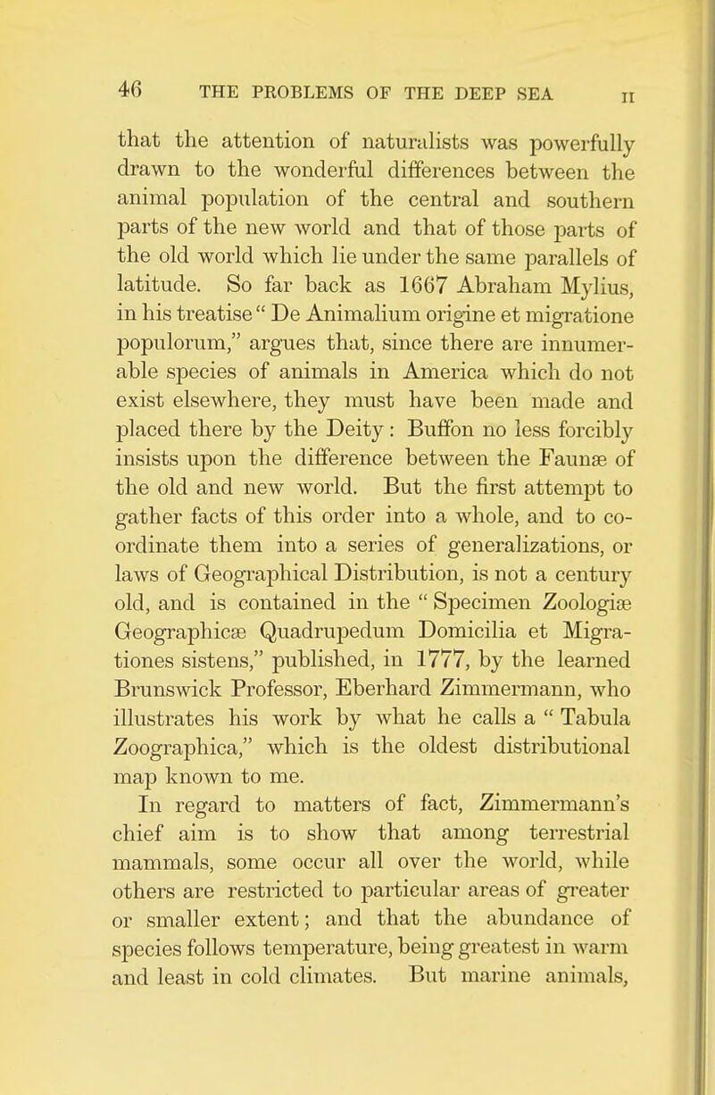 II that the attention of naturahsts was powerfully- drawn to the wonderful differences between the animal population of the central and southern parts of the new world and that of those parts of the old world which lie under the same iDarallels of latitude. So far back as 1667 Abraham Mylius, in his treatise  De Animalium origine et migratione populorum, argues that, since there are innumer- able species of animals in America which do not exist elsewhere, they must have been made and placed there by the Deity: Buffon no less forcibly insists upon the difference between the Faunas of the old and new world. But the first attempt to gather facts of this order into a whole, and to co- ordinate them into a series of generalizations, or laws of Geogi^aphical Distribution, is not a century old, and is contained in the  Sj)ecimen Zoologige Geographicse Quadrupedum Domicilia et Migra- tiones sistens, published, in 1777, by the learned Brunswick Professor, Eberhard Zimmermann, who illustrates his work by what he calls a  Tabula Zoographica, which is the oldest distributional map known to me. In regard to matters of fact, Zimmermann's chief aim is to show that among terrestrial mammals, some occur all over the world, while others are restricted to particular areas of gi-eater or smaller extent; and that the abundance of sj)ecies follows temperature, being greatest in warm and least in cold climates. But marine animals,