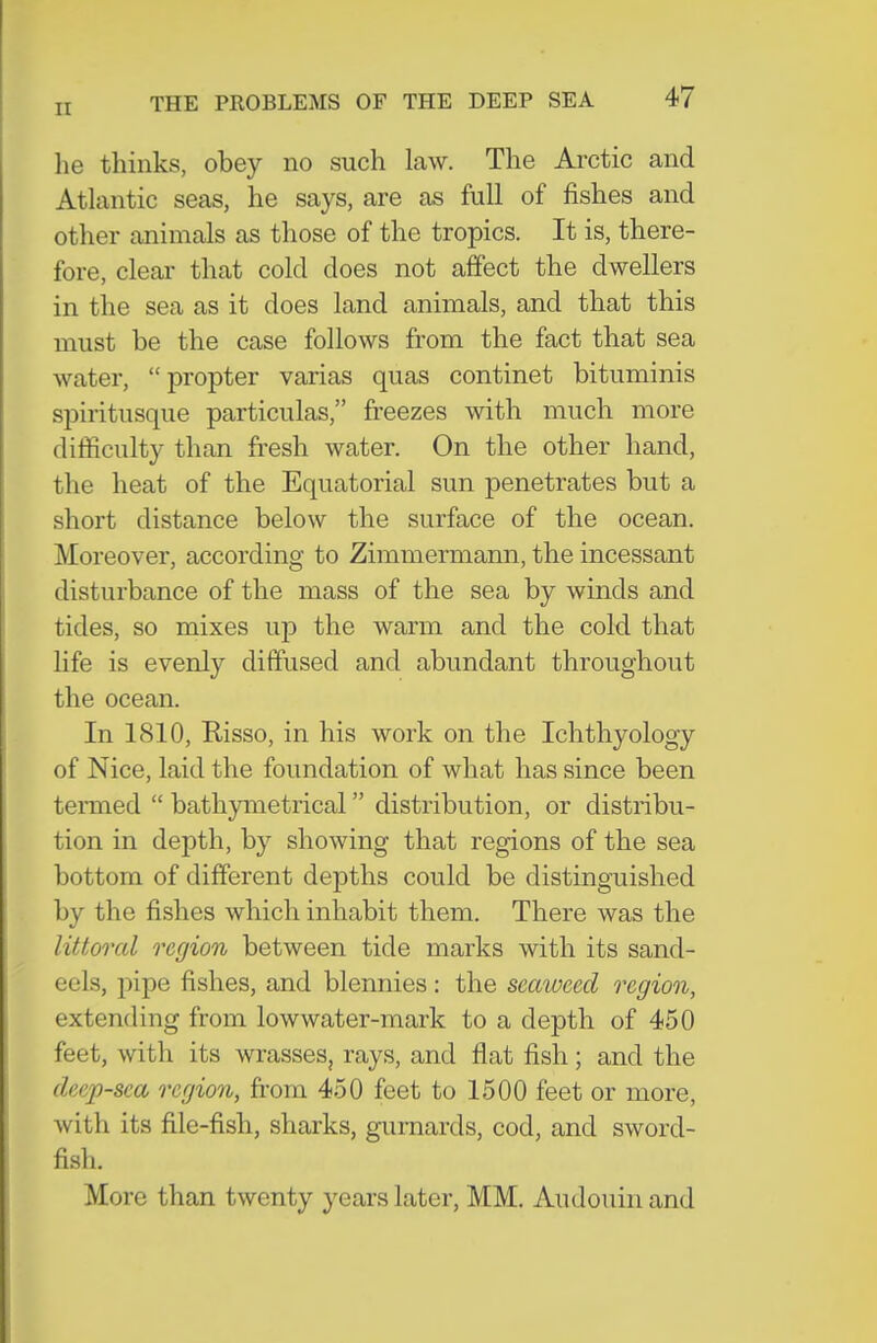 he thinks, obey no such law. The Arctic and Atlantic seas, he says, are as full of fishes and other animals as those of the tropics. It is, there- fore, cleai' that cold does not affect the dwellers in the sea as it does land animals, and that this must be the case follows from the fact that sea water, propter varias quas continet bituminis spiritusque particulas, freezes with much more difficulty than fresh water. On the other hand, the heat of the Equatorial sun penetrates but a short distance below the surface of the ocean. Moreover, according to Zimmermann, the incessant disturbance of the mass of the sea by winds and tides, so mixes up the warm and the cold that life is evenly diffused and abundant throughout the ocean. In 1810, Risso, in his work on the Ichthyology of Nice, laid the foundation of what has since been temied  bathymetrical distribution, or distribu- tion in depth, by showing that regions of the sea bottom of different depths could be distinguished by the fishes which inhabit them. There was the littoral region between tide marks with its sand- eels, pipe fishes, and blennies: the seaweed region, extending from lowwater-mark to a depth of 450 feet, with its wrasses, rays, and flat fish; and the deep-sea region, fi-om 450 feet to 1500 feet or more, with its file-fisli, sharks, gurnards, cod, and sword- fish. More than twenty years later, MM. Audouin and