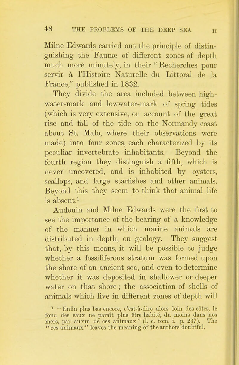 II Milne Edwards carried out the principle of distin- guishing the Faunae of different zones of depth much more minutely, in their  Recherches pour servir k I'Histoire Naturelle du Littoral de la France, pubhshed in 1832. They divide the area included between high- water-mark and lowwater-mark of spring tides (which is very extensive, on account of the great rise and fall of the tide on the Noraiandy coast about St. Malo, where their observations were made) into four zones, each characterized by its peculiar invertebrate inhabitants. Beyond the fourth region they distinguish a fifth, which is never uncovered, and is inhabited by oysters, scallops, and large starfishes and other animals. Beyond this they seem to think that animal life is absent.^ Audouin and Milne Edwards were the first to see the importance of the bearing of a knowledge of the manner in which marine animals are distributed in depth, on geology. They suggest that, by this means, it will be possible to judge whether a fossiliferous stratum was formed upon the shore of an ancient sea, and even to determine whether it was deposited in shallower or deeper water on that shore; the association of shells of animals which live in different zones of depth will ^  Enfin plus bas encore, c'est-a-dire alors loin des cotes, le fond des eaux ne parait plus ctre habite, du moins dans nos mers, par aucun de ces animaux (1. c. torn. i. p. 237). Tlie ces animaux  leaves the meaning of theanthoi-s doubtful.