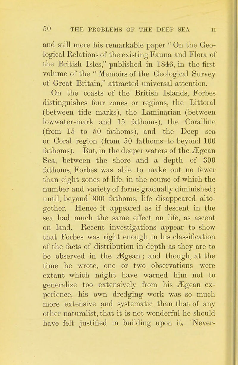 and still more his remarkable paper  On the Geo- logical Relations of the existing Fauna and Flora of the British Isles, published in 1846, in the first volume of the  Memoirs of the Geological Survey of Great Britain, attracted universal attention. On the coasts of the British Islands, Forbes distinguishes four zones or regions, the Littoral (between tide marks), the Laminarian (between lowwater-mark and 15 fathoms), the Coralline (from 15 to 50 fathoms), and the Deep sea or Coral region (from 50 fathoms to beyond 100 fathoms). But, in the deeper waters of the Mgean Sea, between the shore and a depth of 300 fathoms, Forbes was able to make out no fewer than eight zones of life, in the course of which the number and variety of forms gradually diminished; until, beyond 300 fathoms, life disappeared alto- gether. Hence it appeared as if descent in the sea had much the same effect on life, as ascent on land. Recent investigations appear to show that Forbes was right enough in his classification of the facts of distribution in depth as they are to be observed in the Mgean; and though, at the time he wrote, one or two observations were extant which might have warned him not to generalize too extensively from his Mgean ex- perience, his own dredging work was so much more extensive and systematic than that of any other naturalist, that it is not wonderful he should have felt justified in building upon it. Never-