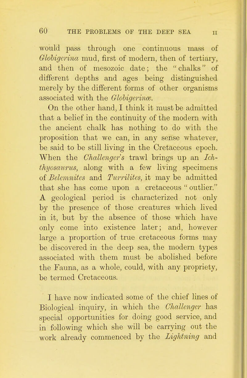 would pass through one continuous mass of Globigcrinct mud, first of modern, then of tertiary, and then of mesozoic date; the  chalks of dififerent depths and ages being distinguished merely by the different forms of other organisms associated with the Globigerinm. On the other hand, I think it must be admitted that a belief in the continuity of the modem vvith the ancient chalk has nothing to do with the proposition that we can, in any sense whatever, be said to be still living in the Cretaceous epoch. When the Challengers trawl brings up an Ich- thyosaurus, along with a few living specimens of Belemnites and Turrilites, it may be admitted that she has come upon a cretaceous  outlier, A geological period is characterized not only by the presence of those creatures which lived in it, but by the absence of those which have only come into existence later; and, however large a proportion of true cretaceous forms may be discovered in the deep sea, the modern tyjses associated with them must be abolished before the Fauna, as a whole, could, with any propriety, be termed Cretaceous. I have now indicated some of the chief lines of Biological inquiry, in which the Challenger has special opportunities for doing good service, and in following which she will be carrying out the work already commenced by the Lightning and