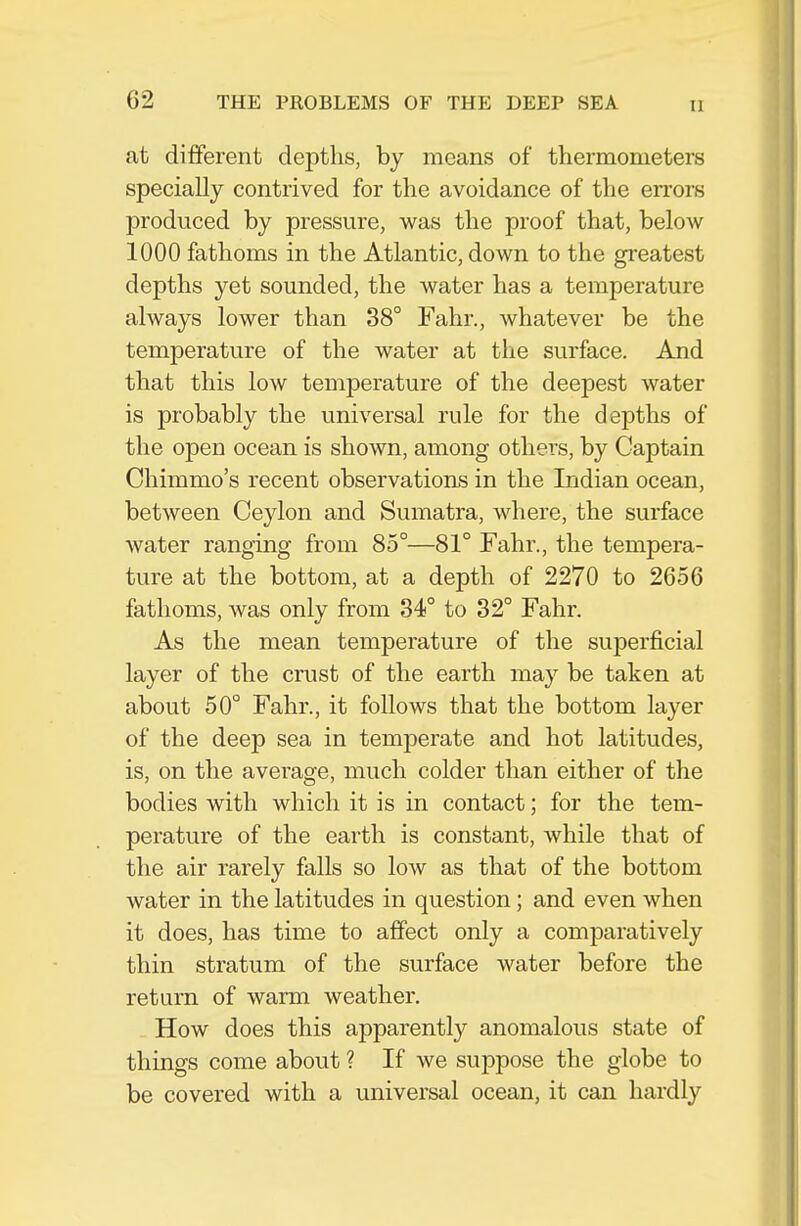 at different depths, by means of thermometers specially contrived for the avoidance of the errors produced by pressure, was the proof that, below 1000 fathoms in the Atlantic, down to the greatest depths yet sounded, the water has a temperature always lower than 38° Fahr., whatever be the temperature of the water at the surface. And that this low temperature of the deepest water is probably the universal rule for the depths of the open ocean is shown, among others, by Captain Chimmo's recent observations in the Indian ocean, between Ceylon and Sumatra, where, the surface water ranging from 85°—81° Fahr., the tempera- ture at the bottom, at a depth of 2270 to 2656 fathoms, was only from 34° to 32° Fahr. As the mean temperature of the superficial layer of the crust of the earth may be taken at about 50° Fahr., it follows that the bottom layer of the deep sea in temperate and hot latitudes, is, on the average, much colder than either of the bodies with which it is in contact; for the tem- perature of the earth is constant, while that of the air rarely falls so low as that of the bottom water in the latitudes in question; and even when it does, has time to affect only a comparatively thin stratum of the surface water before the return of warm weather. How does this apparently anomalous state of things come about ? If we suppose the globe to be covered with a universal ocean, it can hardly