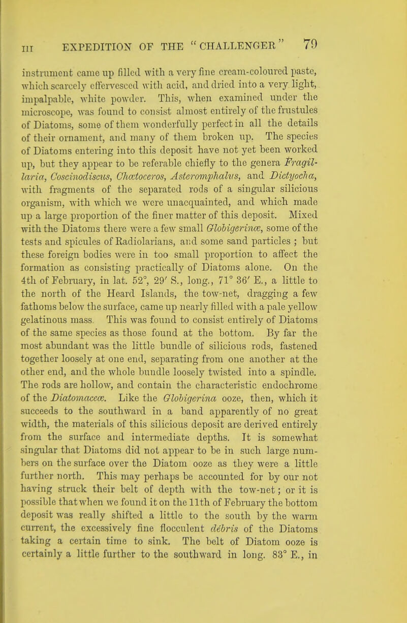 instnuiicnt came up filled with a very fine cream-coloiircd paste, which scarcely cllcrvesccil with acid, and dried into a very light, impalpable, Avhite powder. This, when examined under the microscope, was found to consist almost entirely of thefrustules of Diatoms, some of them wonderfully perfect in all the details of their ornament, and many of them broken up. The species of Diatoms entering into this deposit have not yet been worked up, but they appear to be referable chiefly to the genera Fragil- laria, C'oscinodiscics, Chatoceros, Asteromphalvs, and Didyocha, with fragments of the separated rods of a singular silicious organism, with which we were unacquainted, and which made up a large proportion of the finer matter of this deposit. Mixed with the Diatoms there were a few' small Globigerince, some of the tests and spicules of Radiolarians, and some sand particles ; but these foreign bodies were in too small proportion to aff'ect the formation as consisting practically of Diatoms alone. On the 4th of Febi-uary, in lat. 52°, 29' S., long., 71° 36' E., a little to the north of the Heard Islands, the tow-net, dragging a few fathoms below the surface, came up nearly filled with a pale yellow gelatinous mass. This was found to consist entirely of Diatoms of the same species as those found at the bottom. By far the most abundant was the little bundle of silicious rods, fastened together loosely at one end, separating from one another at the other end, and the whole bundle loosely twisted into a spindle. The rods are hollow^, and contain the characteristic endochrome of the Diatomacece. Like the Globigerina ooze, then, which it succeeds to the southward in a band apparently of no great width, the materials of this silicious deposit are derived entirely from the surface and intermediate depths. It is somewhat singular that Diatoms did not appear to be in such large num- bers on the surface over the Diatom ooze as they were a little further north. This may perhaps be accounted for by our not having struck their belt of depth with the tow-net; or it is possible that when we found it on the 11th of February the bottom deposit was really shifted a little to the south by the warm current, the excessively fine floccnlent debris of the Diatoms taking a certain time to sink. The belt of Diatom ooze is certainly a little further to the southward in long. 83° E., in