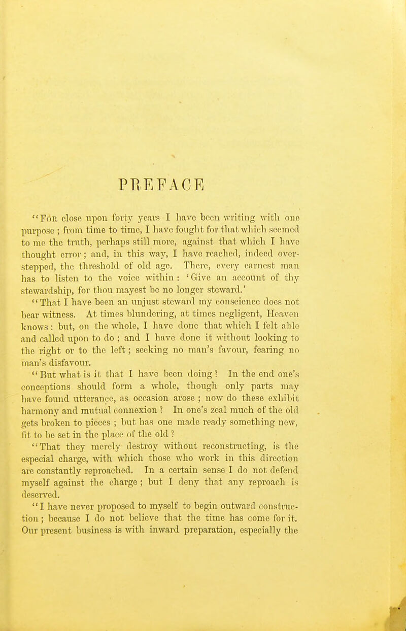 PEEFACE Fiin close upon forty yera-s I liave been writing Avith one purpose ; from time to time, I liave fonght for that which seemed to me the troth, pci'haps still more, against that which I have thought error; and, in tliis way, I have reached, indeed over- stepped, the threshold of old age. There, every earnest man has to listen to the voice within : ' Give an account of thy stewardship, for thou mayest be no longer steward.' That I have been an unjust steward my conscience does not bear witness. At times blundering, at times negligent. Heaven knows : but, on the whole, I liavc done that which I felt able and called upon to do ; and I have done it without looking to the right or to the left; seeking no man's favour, fearing no man's disfavour. But what is it tliat I have been doing? In the end one's conceptions should form a whole, though only parts may have found utterance, as occasion arose ; now do these exhibit harmony and mutual connexion ? In one's zeal much of the old gets broken to pieces ; but has one made ready something new, fit to be set in the place of the old ? That they merely destroy without reconstructing, is the especial charge, with which those who work in this direction are constantly reproached. In a certain sense I do not defend myself against the charge ; but I deny that any reproach is deserved. I have never proposed to myself to begin outward construc- tion ; because I do not believe that the time has come for it. Our present business is with inward preparation, especially the