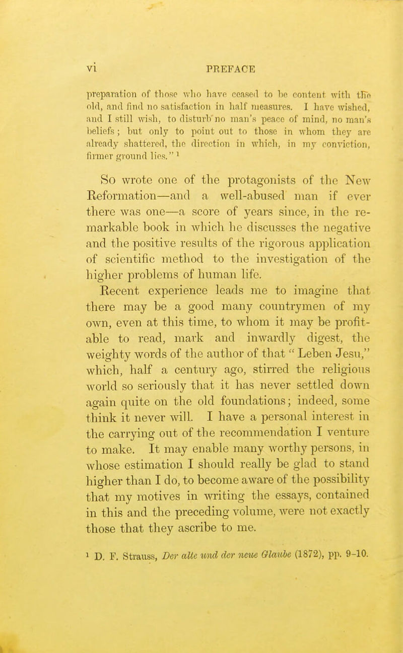 preparation of those who have ceased to he content with tlTn old, and find no satisfaction in lialf measures. I have wished, and I still wish, to disturb'no man's peace of mind, no man's l)eliefs ; hut only to point out to those in whom they are already shattered, the direction in which, in my conviction, firmer ground lies. ^ So wrote one of the protagonists of tlie New Reformation—and a well-abused man if ever there was one—a score of years since, in the re- markable book in which he discusses the negative and the positive results of the rigorous application of scientific method to the investigation of the higher problems of human life. Recent experience leads me to imagine that there may be a good many countrymen of my own, even at this time, to whom it may be profit- able to read, mark and inwardly digest, the weighty words of the author of that  Leben Jesu, which, half a century ago, stirred the religious world so seriously that it has never settled down again quite on the old foundations; indeed, some think it never will. I have a personal interest in the carrying out of the recommendation I venture to make. It may enable many worthy persons, in whose estimation I should really be glad to stand higher than I do, to become aware of the possibility that my motives in writing the essays, contained in this and the preceding volume, were not exactly those that they ascribe to me. 1 D. F. Strauss, Der alio mid der neue Olavibe (1872), pp. 9-10.