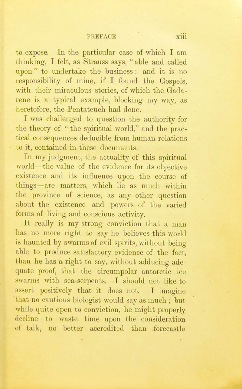 to expose. In the particular case of which I am thinking, I felt, as Strauss says,  able and called upon  to undertake the business : and it is no responsibility of mine, if I found the Gospels, with their miraculous stories, of which the Gada- rene is a typical example, blocking my way, as heretofore, the Pentateuch had done. I was challenged to question the authority for the theory of  the spiritual world, and the prac- tical consequences deducible from human relations to it, contained in these documents. In my judgment, the actuality of this spiritual world—the value of the evidence for its objective existence and its influence upon the course of things—are matters, which lie as much within the iDrovince of science, as any other question about the existence and powers of the varied forms of living and conscious activity. It really is my strong conviction that a man has no more right to say he believes this world is haunted by swarms of evil spirits, without being able to produce satisfactory evidence of the fact, than he has a right to say, without adducing ade- quate proof, that the circumpolar antarctic ice swarms Avith sea-serpents. I should not like to assert positively that it does not. I imagine that no cautious biologist would say as much ; but while quite open to conviction, he might properly decline to waste time upon the consideration of talk, no better accredited than forecastle