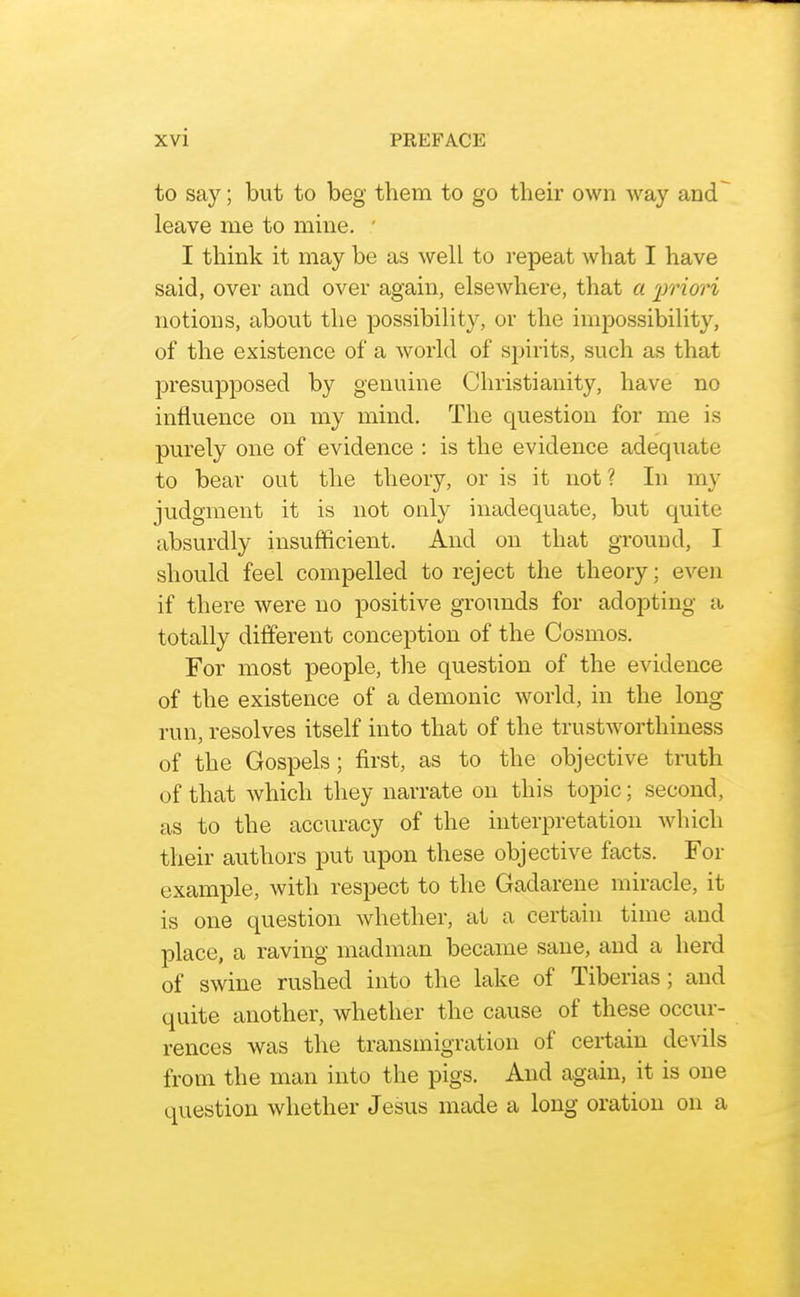 to say; but to beg them to go their own way and~^ leave me to mine. ' I think it may be as well to repeat what I have said, over and over again, elsewhere, that a irriori notions, about the possibility, or the impossibility, of the existence of a world of spirits, such as that presupposed by genuine Christianity, have no influence on my mind. The question for me is purely one of evidence : is the evidence adequate to bear out the theory, or is it not? In my judgment it is not only inadequate, but quite absurdly insufficient. And on that gTouud, I should feel compelled to reject the theory; even if there were no positive grounds for adopting a totally different conception of the Cosmos. For most people, the question of the evidence of the existence of a demonic world, in the long run, resolves itself into that of the trustworthiness of the Gospels; first, as to the objective truth of that which they narrate on this topic; second, as to the accuracy of the interpretation which their authors put upon these objective facts. For example, with respect to the Gadarene miracle, it is one question whether, at a certain time and place, a raving madman became sane, and a herd of swine rushed into the lake of Tiberias; and quite another, whether the cause of these occur- rences was the transmigration of certain devils from the man into the pigs. And again, it is one question whether Jesus made a long oration on a