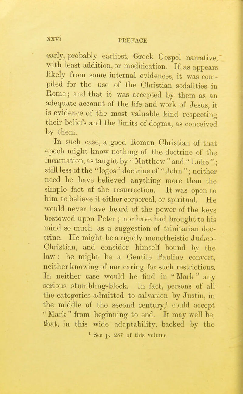 early, probably earliest, Greek Gospel narrative^ with least addition, or modification. If, as appears likely from some internal evidences, it was com- piled for the use of the Christian sodalities in Rome; and that it was accepted by them as an adequate account of the life and work of Jesus, it is evidence of the most valuable kind respecting their beliefs and the limits of dogma, as conceived by them. In such case, a good Roman Christian of that epoch might know nothing of the doctrine of the incarnation, as taught by  Matthew  and  Luke  ; still less of the logos doctrine of John ; neither need he have believed anything more than the simple fact of the resurrection. It was open to him to believe it either corporeal, or spiritual. He would never have heard of the power of the keys bestowed upon Peter ; nor have had brought to his mind so much as a suggestion of trinitarian doc- trine. He might be a rigidly monotheistic Judieo- Christian, and consider himself bound by the law: he might be a Gentile Pauline convert, neither knowing of nor caring for such restrictions. In neither case would he find in Mark any serious stumbling-block. In fact, persons of all the categories admitted to salvation by Justin, in the middle of the second century,^ could accept  Mark  from beginning to end. It may well be, that, in this wide adaptability, backed by the ^ See p. 287 oi' this volume