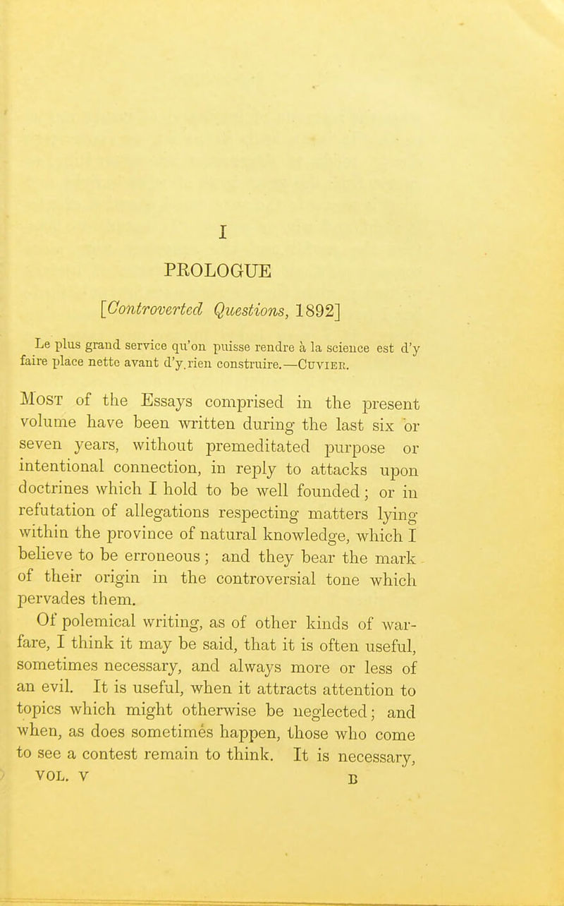 PROLOGUE [Controverted Questions, 1892] Le plus grand service qii'on puisse rendre a la scieuce est d'y faire xjlace netto avant d'y.rien construire.—Cuvier. Most of the Essays comprised in the present volume have been written during the last six or seven years, without premeditated purpose or intentional connection, in reply to attacks upon doctrines which I hold to be well founded; or in refutation of allegations respecting matters lying within the province of natural knowledge, which I beheve to be erroneous ; and they bear the mark of their origin in the controversial tone which pervades them. Of polemical writing, as of other kinds of war- fare, I think it may be said, that it is often useful, sometimes necessary, and always more or less of an evil. It is useful, when it attracts attention to topics which might otherwise be neglected; and when, as does sometimes happen, those who come to see a contest remain to think. It is necessary, VOL. V B