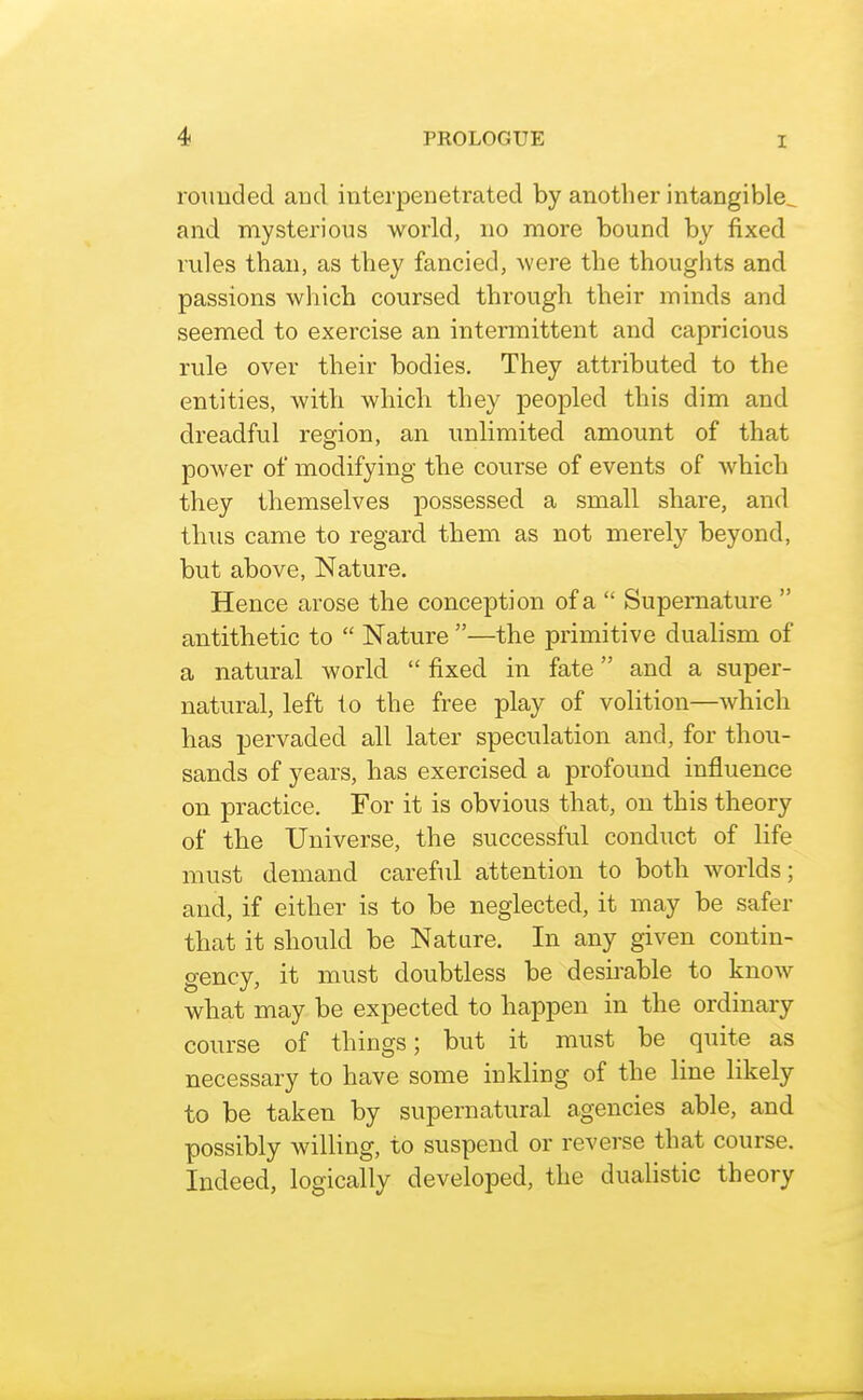 roimded and interpenetrated by another intangible^ and mysterious world, no more bound by fixed rules than, as they fancied, were the thoughts and passions which coursed through their minds and seemed to exercise an intermittent and capricious rule over their bodies. They attributed to the entities, with which they peopled this dim and dreadful region, an unlimited amount of that power of modifying the course of events of which they themselves possessed a small share, and tbus came to regard them as not merely beyond, but above, Nature. Hence arose the conception of a  Supernature  antithetic to  Nature —the primitive dualism of a natural world  fixed in fate and a super- natural, left to the free play of volition—which has pervaded all later speculation and, for thou- sands of years, has exercised a profound influence on practice. For it is obvious that, on this theory of the Universe, the successful conduct of life must demand careful attention to both worlds; and, if either is to be neglected, it may be safer that it should be Nature. In any given contin- gency, it must doubtless be desirable to know what may be expected to happen in the ordinary course of things; but it must be quite as necessary to have some inkling of the line likely to be taken by supernatural agencies able, and possibly willing, to suspend or reverse that course. Indeed, logically developed, the dualistic theory