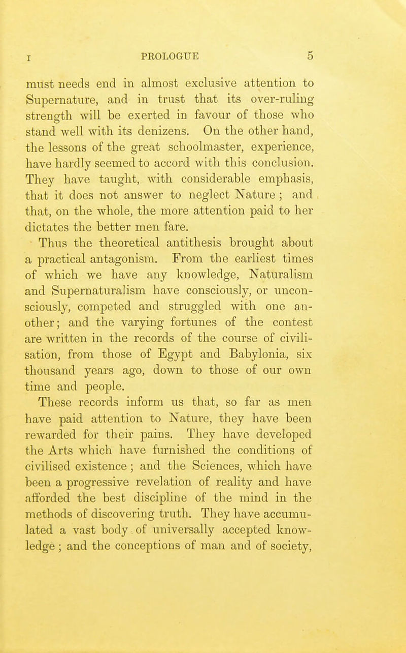 must needs end in almost exclusive attention to Supernature, and in trust that its over-ruling strenofth will be exerted in favour of those who stand well with its denizens. On the other hand, the lessons of the great schoolmaster, experience, have hardly seemed to accord with this conclusion. They have taught, with considerable emphasis, that it does not answer to neglect Nature; and that, on the whole, the more attention paid to her dictates the better men fare. ■ Thus the theoretical antithesis brought about a practical antagonism. From the earliest times of which we have any knowledge. Naturalism and Suj)ernatura]ism have consciously, or uncon- sciously, competed and struggled with one an- other; and the varying fortunes of the contest are written in the records of the course of civili- sation, from those of Egypt and Babylonia, six thousand years ago, down to those of our own time and people. These records inform us that, so far as men have paid attention to Nature, they have been rewarded for their pains. They have developed the Arts which have furnished the conditions of civilised existence ; and the Sciences, which have been a progressive revelation of reality and have afforded the best discipline of the mind in the methods of discovering truth. They have accumu- lated a vast body of universally accepted know- ledge ; and the conceptions of man and of society,