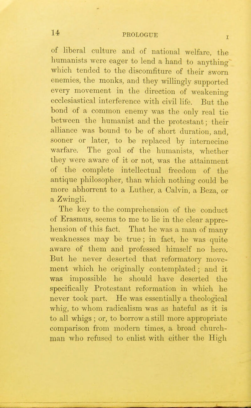 I of liberal culture and of national welfare, the humanists were eager to lend a hand to anything^ which tended to the discomfiture of their sworn enemies, the monks, and they willingly supported every movement in the direction of weakening ecclesiastical interference with civil life. But the bond of a common enemy was the only real tie between the humanist and the protestant; their alliance was bound to be of short duration, and, sooner or later, to be replaced by internecine warfare. The goal of the humanists, whether they were aware of it or not, was the attainment of the complete intellectual freedom of the antique philosopher, than which nothing could be more abhorrent to a Luther, a Calvin, a Beza, or a Zwingli. The key to the comprehension of the conduct of Erasmus, seems to me to lie in the clear appre- hension of this fact. That he was a man of many weaknesses may be true; in fact, he was quite aware of them and professed himself no hero. But he never deserted that reformatory move- ment which he originally contemplated; and it was impossible he should have deserted the specifically Protestant reformation in which he never took part. He was essentially a theological whig, to whom radicalism was as hateful as it is to all whigs ; or, to borrow a still more appropriate comparison from modern times, a broad church- man who refused to enlist with either the High