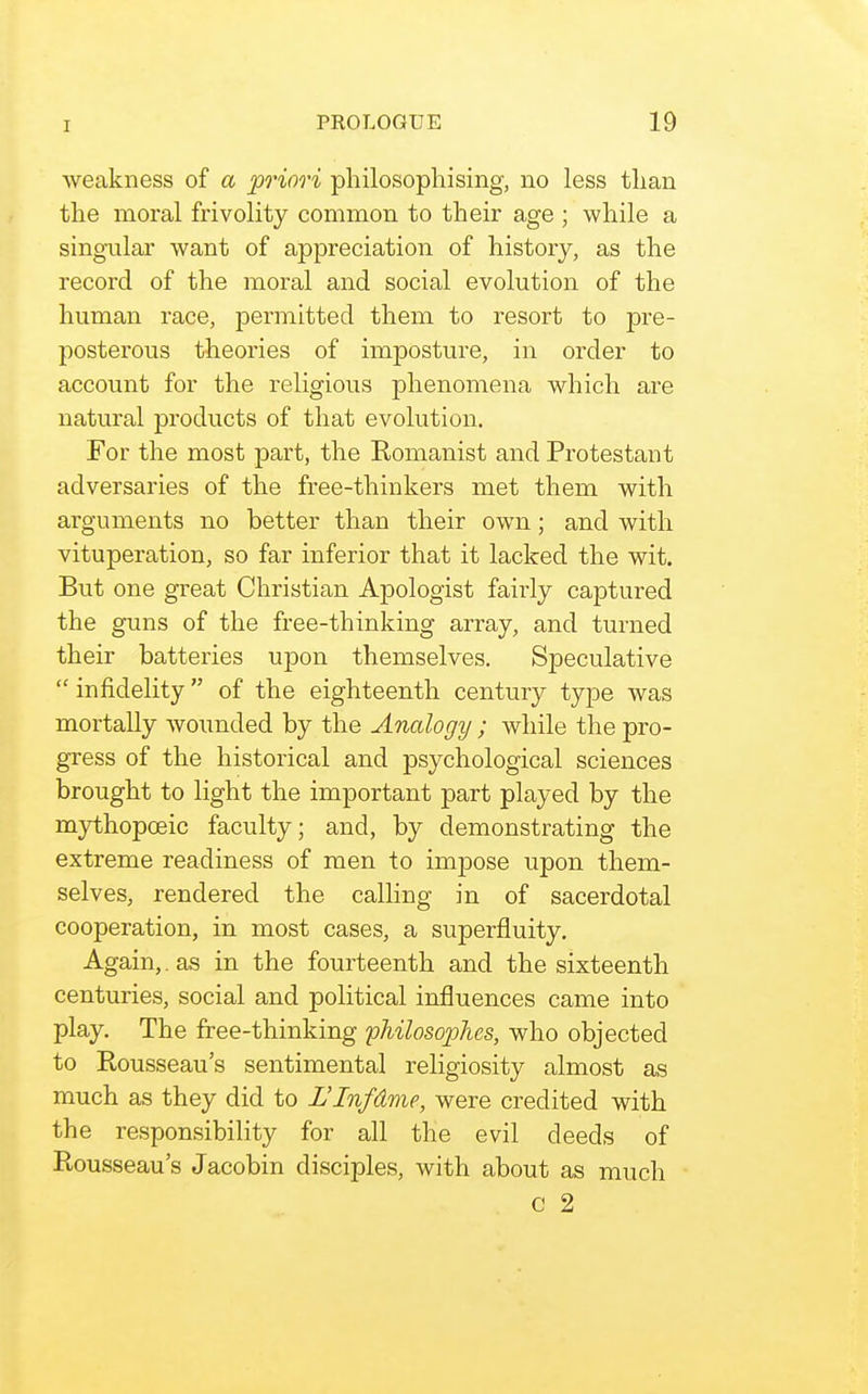 weakness of a priori philosophising, no less than the moral frivolity common to their age ; while a singular want of appreciation of history, as the record of the moral and social evolution of the human race, permitted them to resort to pre- posterous theories of imposture, in order to account for the religious phenomena which are natural products of that evolution. For the most part, the Romanist and Protestant adversaries of the free-thinkers met them with arguments no better than their own; and with vituperation, so far inferior that it lacked the wit. But one great Christian Apologist fairly captured the guns of the free-thinking array, and turned their batteries upon themselves. Speculative infidelity of the eighteenth century type was mortally wounded by the Analogy ; while the pro- gress of the historical and psychological sciences brought to light the important part played by the mythopceic faculty; and, by demonstrating the extreme readiness of men to impose upon them- selves, rendered the calling in of sacerdotal cooperation, in most cases, a superfluity. Again,. as in the fourteenth and the sixteenth centuries, social and political influences came into play. The free-thinking philosophes, who objected to Rousseau's sentimental religiosity almost as much as they did to L'Infdme, were credited with the responsibility for all the evil deeds of Rousseau's Jacobin disciples, with about as much c 2