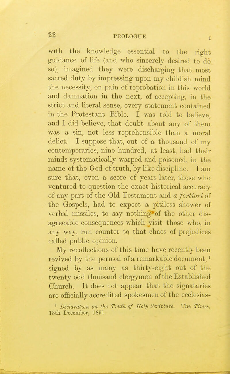 I With the knowledge essential to the right guidance of life (and who sincerely desired to do so), imagined they were discharging that most sacred duty by impressing upon my childish mind the necessity, on pain of reprobation in this Avorld and damnation in the next, of accepting, in the strict and literal sense, every statement contained in the Protestant Bible. I Avas told to believe, and I did believe, that doubt about any of them was a sin, not less reprehensible than a moral delict. I suppose that, out of a thousand of my contemporaries, nine hundred, at least, had their minds systematically warped and poisoned, in the name of the God of truth, by like discipline. I am sure that, even a score of years later, those who ventured to question the exact historical accuracy of any part of the Old Testament and a fortiori of the Gospels, had to expect a pitiless shower of verbal missiles, to say nothing*of the other dis- agreeable consequences which visit those who, in any way, ran counter to that chaos of prejudices called public opinion. My recollections of this time have recently been revived by the perusal of a remarkable document, ^ signed by as many as thirty-eight out of the twenty odd thousand clergymen of the Established Church, It does not appear that the signataries are officially accredited spokesmen of the ecclesias- 1 Declaration on the Truth of Holy Scripture. The Times, IStli December, 1891.