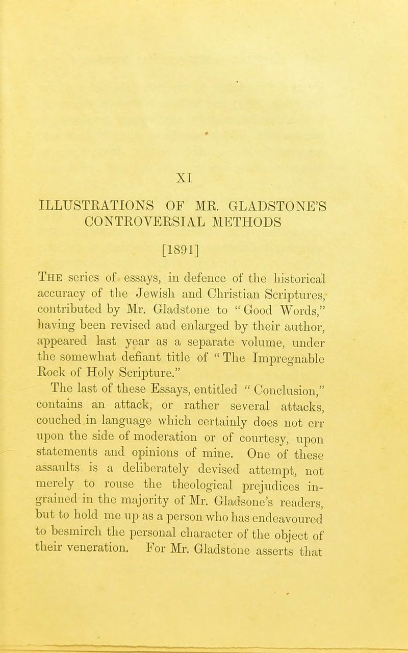 XI ILLUSTRATIONS OF MR. GLADSTONE'S CONTROVERSIAL METHODS [1891] The series of essays, in defence of the historical accuracy of the Jewish and Christian Scriptures, contributed by Mr. Gladstone to  Good Words, having been revised and enlarged by their author, appeared last year as a separate volume, under the somewhat defiant title of  The Impregnable Rock of Holy Scripture. The last of these Essays, entitled  Conclusion, contains an attack, or rather several attacks, couched in language which certainly does not err upon the side of moderation or of courtesy, upon statements and opinions of mine. One of these assaults is a deliberately devised attempt, not merely to rouse the theological prejudices in- grained in the majority of Mr. Gladsone's readers, but to hold me up as a person who has endeavoured to besmirch the personal character of the object of their veneration. For Mr. Gladstone asserts that