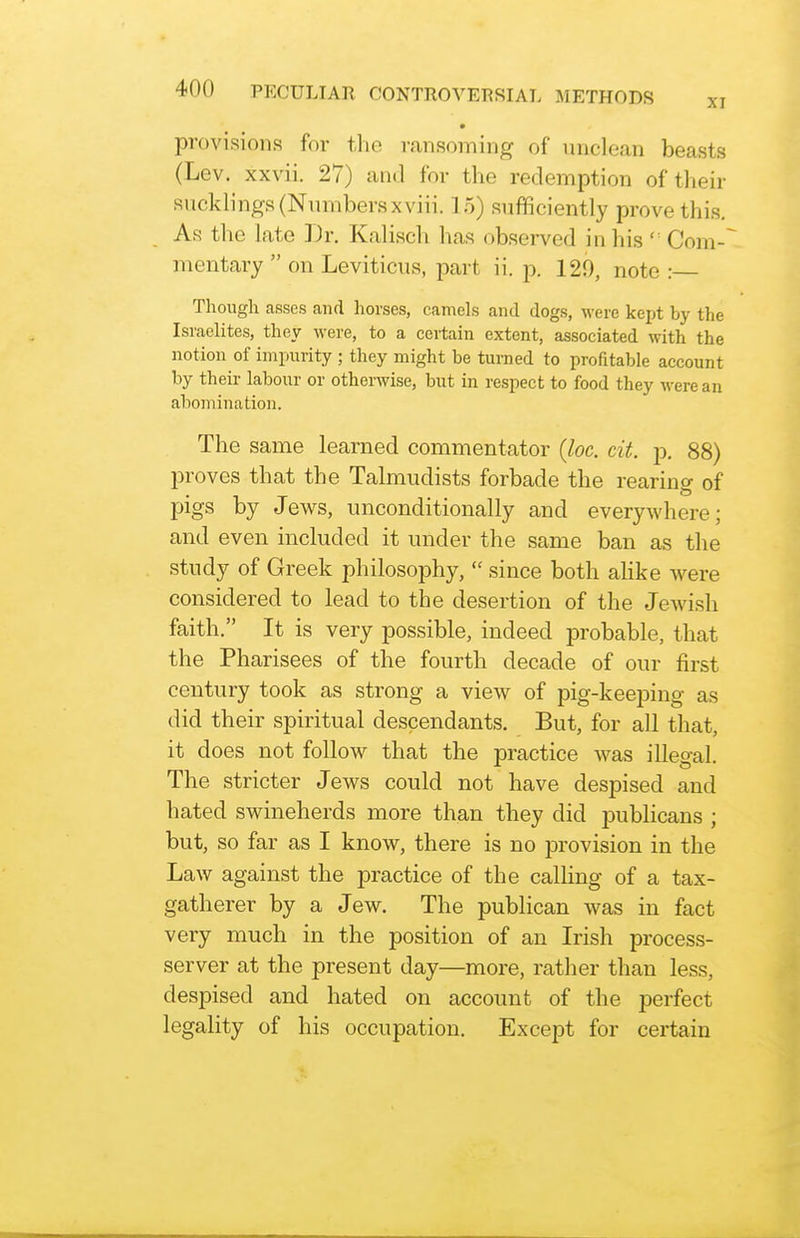 • provision55 for the ransoming of unclean beasts (Lev. xxvii. 27) and for the redemption of their suckb'ngs (Numbers xviii. 15) sufficiently prove this. As the late Dr. Kalisch has observed in his  Com-'~ mentary  on Leviticus, part ii. p. 129, note : Thougli asses and horses, camels and dogs, were kept by the Israelites, they were, to a certain extent, associated with the notion of impurity ; they might be turned to profitable account by their labour or otherwise, but in respect to food they were an abomination. The same learned commentator {loc. cit. p. 88) proves that the Talmudists forbade the rearing of pigs by Jews, unconditionally and everywhere; and even included it under the same ban as the study of Greek philosophy,  since both ahke were considered to lead to the desertion of the Jewish faith. It is very possible, indeed probable, that the Pharisees of the fourth decade of our first century took as strong a view of pig-keeping as did their spiritual descendants. But, for all that, it does not follow that the practice was illegal. The stricter Jews could not have despised and hated swineherds more than they did publicans ; but, so far as I know, there is no provision in the Law against the practice of the calling of a tax- gatherer by a Jew. The publican was in fact very much in the position of an Irish process- server at the present day—more, rather than less, despised and hated on account of the perfect legality of his occupation. Except for certain