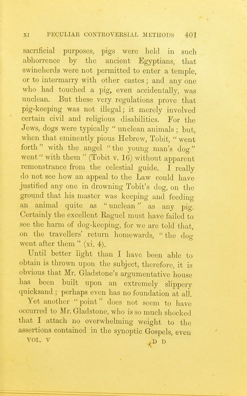 sacrificial purposes, pigs were held in such abhorrence by the ancient Egyptians, that swineherds were not permitted to enter a temple, or to intermarry with other castes; and any one who had touched a pig, even accidentally, was unclean. But these very regulations prove that pig-keeping was not illegal; it merely involved certain civil and religious disabilities. For the Jews, dogs were typically  unclean animals ; but, when that eminently pious Hebrew, Tobit,  went forth with the angel the young man's dog went with them  (Tobit v. 16) without apparent remonstrance from the celestial guide. I really do not see how an appeal to the Law could have justified any one in drowning Tobit's dog, on the ground that his master was keeping and feeding an animal quite as  unclean as any pig. Certainly the excellent Raguel must have failed to see the harm of dog-keeping, for we are told that, on the travellers' return homewards,  the dog went after them  (xi. 4). Until better light than I have been able to obtain is thrown upon the subject, therefore, it is obvious that Mr. Gladstone's argumentative house has been built upon an extremely slippery quicksand ; perhaps even has no foundation at all. Yet another point does not seem to have occurred to Mr. Gladstone, who is so much shocked that I attach no overwhelming weight to the assertions contained in the synoptic Gospels, even VOL. V D '