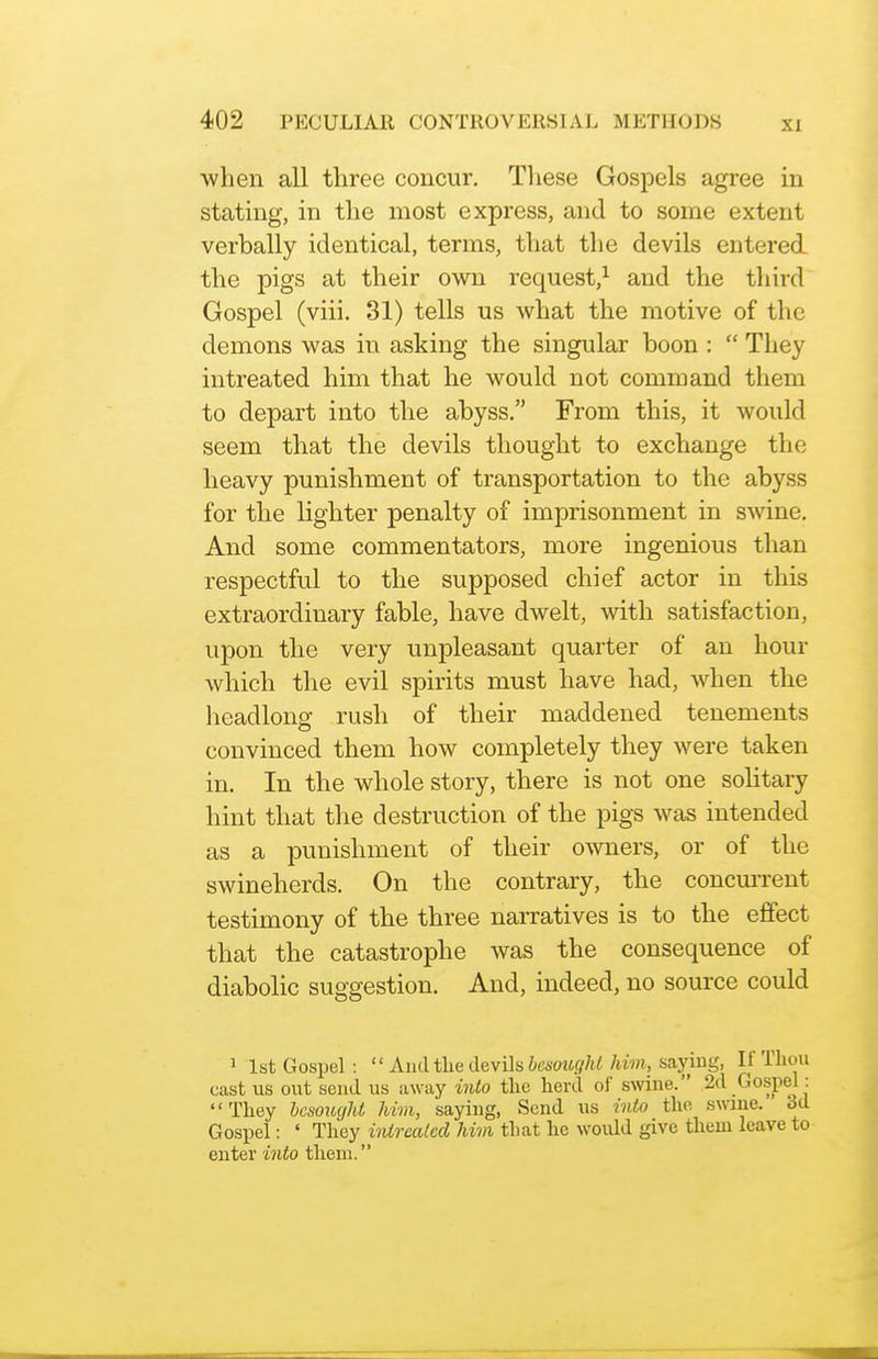 when all three concur. Tliese Gospels agree in stating, in the most express, and to some extent verbally identical, terms, that the devils entered the pigs at their own request,^ and the third Gospel (viii. 31) tells us what the motive of the demons was in asking the singular boon:  They intreated him that he would not command them to depart into the abyss. From this, it would seem that the devils thought to exchange the heavy punishment of transportation to the abyss for the lighter penalty of imprisonment in swine. And some commentators, more ingenious than respectful to the sujjposed chief actor in this extraordinary fable, have dwelt, with satisfaction, upon the very unpleasant quarter of an hour which the evil spirits must have had, when the headlong rush of their maddened tenements convinced them how completely they were taken in. In the whole story, there is not one solitary hint that the destruction of the pigs was intended as a punishment of their owners, or of the swineherds. On the contrary, the concurrent testimony of the three narratives is to the effect that the catastrophe was the consequence of diabolic suggestion. And, indeed, no source could 1 1st Gospel:  Amltliedevih besought him, saying, If Tliou cast us out send us away into the herd of swine. 2d Gospel: They besought him, saying, Send us into the. swine. 3d Gospel: ' They intreated Mm that he would give them leave to enter into them.