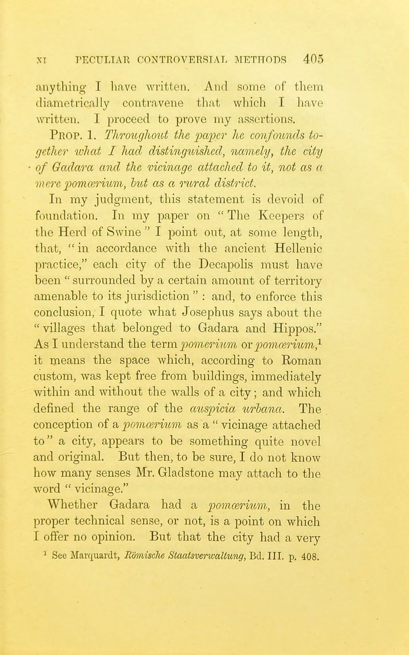anything- I have written. And some of them diametrically contravene that which I have written. I proceed to prove my assertions. Prop. 1. Throughout the paper he confounds to- gether what I had distinguished, namely, the city of Gadara and the vicinage attached to it, not as a mere pomcerium, tut as a rioral district. In my judgment, this statement is devoid of foundation. In my paper on  The Keepers of the Herd of Swine  I point out, at some length, that,  in accordance with the ancient Hellenic practice, each city of the Decapolis must have been  surrounded by a certain amount of territory amenable to its jurisdiction  : and, to enforce this conclusion, I quote what Josephus says about the  villages that belonged to Gadara and Hippos. As I understand the toxm pomerium orpomceriiim} it means the space which, according to Roman custom, was kept free from buildings, immediately within and without the walls of a city; and which defined the range of the aiispicia urhana. The conception of a pommo'ium as a  vicinage attached to a city, appears to be something quite novel and original. But then, to be sure, I do not know how many senses Mr. Gladstone may attach to the word  vicinage. Whether Gadara had a pom.oerittm, in the proper technical sense, or not, is a point on which I offer no opinion. But that the city had a very ^ See Marquardt, Bomische Staatsverwaliung, Bd. III. p. 408.