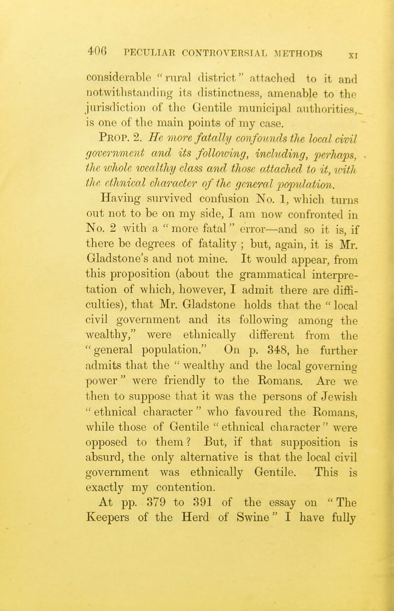 considerable rural district attached to it and notwithstanding its distinctness, amenable to the jurisdiction of the Gentile municipal authorities,, is one of the main points of my case. Prop, 2. He more fatally confounds the local civil government and its folloiving, including, perhaps, the ivholc wealthy class and those attached to it, loith tlie ethnical character of the general 'population. Having survived confusion No. 1, Avhich turns out not to be on my side, I am now confronted in No. 2 with a.  more fatal error—and so it is, if there be degrees of fatality ; but, again, it is Mr. Gladstone's and not mine. It would appear, from this proposition (about the grammatical interpre- tation of which, however, I admit there are diffi- culties), that Mr. Gladstone holds that the  local civil government and its following among the wealthy, were ethnically different from the  general population. On p. 348, he further admits that the  wealthy and the local governing power were friendly to the Romans. Are we then to suppose that it was the persons of Jewish ethnical character who favoured the Romans, while those of Gentile  ethnical character  were opposed to them ? But, if that supposition is absurd, the only alternative is that the local civil government was ethnically Gentile. This is exactly my contention. At pp. 379 to 391 of the essay on The Keepers of the Herd of Swine I have fully