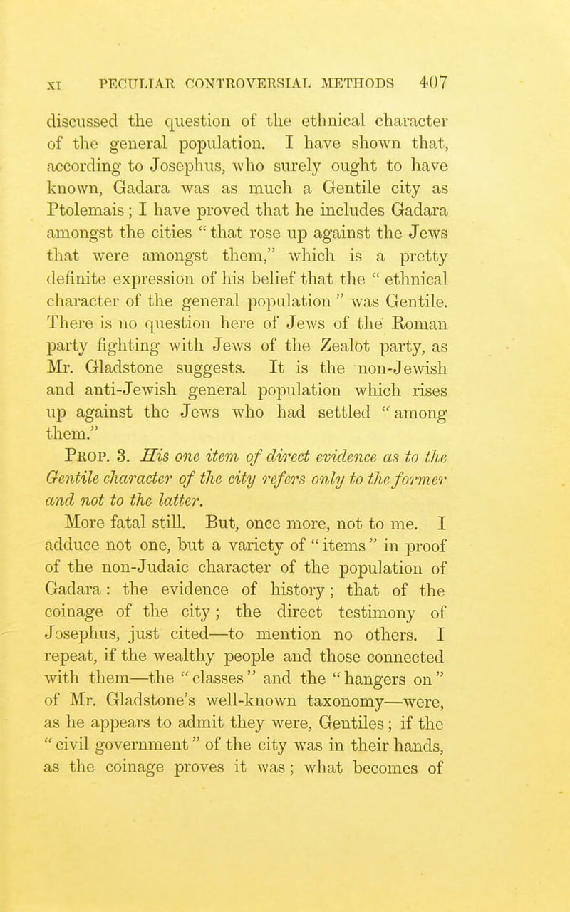 discussed the question of the ethnical character of the general population. I have shown that, according to Joseph us, who surely ought to have known, Gadara was as much a Gentile city as Ptolemais; I have proved that he includes Gadara amongst the cities  that rose up against the Jews that were amongst them, which is a pretty definite expression of his belief that the  ethnical character of the general population  was Gentile, There is no question here of Jews of the Roman party fighting with Jews of the Zealot party, as Mr. Gladstone suggests. It is the non-Jewish and anti-Jewish general population which rises up against the J ews who had settled  among them. Prop. 3. His one item of direct evidence as to the Gentile character of the city refers only to the former and not to the latter. More fatal still. But, once more, not to me. I adduce not one, but a variety of  items  in proof of the non-Judaic character of the population of Gadara: the evidence of history; that of the coinage of the city; the direct testimony of Josephus, just cited—to mention no others. I repeat, if the wealthy people and those connected with them—the classes and the hangers on of Mr. Gladstone's well-known taxonomy—were, as he appears to admit they were. Gentiles; if the  civil government of the city was in their hands, as the coinage proves it was; what becomes of