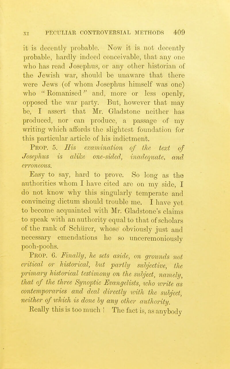 XI it is decently probable. Now it is not decently probable, hardly indeed conceivable, that any one who has read Josephiis, or any other historian of the Jewish war, should be unaware that there were Jews (of whom Joseplius himself was one) who Romanised and, more or less openly, opposed the war party. But, however that may be, I assert that Mr. Gladstone neither has produced, nor can produce, a passage of my wi'iting which affords the slightest foundation for this particular article of his indictment. Prop. 5. His examination of the text of Jose2}hus is alike one-sided, inadequate, and erroneous. Easy to say, hard to prove. So long as the authorities whom I have cited are on my side, I do not know why this singularly temperate and convincing dictum should trouble me. I have yet to become acquainted with Mr. Gladstone's claims to speak with an authority equal to that of scholars of the rank of Schurer, whose obviously just and necessary emendations he so unceremoniously pooh-poohs. Prop. 6. Finally, he sets aside, on grounds not critical or historical, tut partly suljective, the primaonj historical testimony on the subject, namely, that of the three Synoptic Evangelists, who write as contemporaries and deal directly with the suhject, neither of which is done hy any other authority. Really this is too much ! The fact is, as anybody