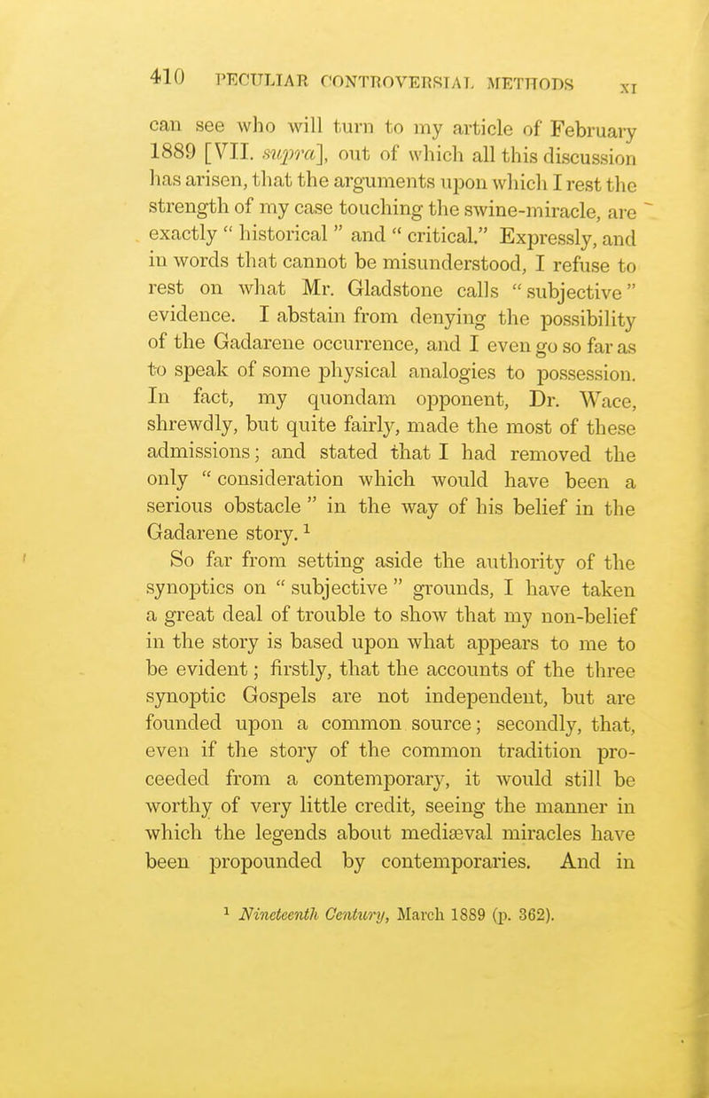 can see who will turn to my article of February 1889 [VII. siqmi], out of which all this discussion has arisen, that the arguments upon whicli I rest the strength of my case touching the swine-miracle, are exactly  historical  and  critical. Expressly, and in words that cannot be misunderstood, I refuse to rest on what Mr. Gladstone calls subjective evidence. I abstain from denying the possibility of the Gadarene occurrence, and I even go so far as to speak of some j^hysical analogies to possession. In fact, my quondam opponent. Dr. Wace, shrewdly, but quite fairly, made the most of these admissions; and stated that I had removed the only  consideration which would have been a serious obstacle  in the way of his belief in the Gadarene story, ^ So far from setting aside the authority of the synoptics on  subjective  grounds, I have taken a great deal of trouble to show that my non-belief in the story is based upon what appears to me to be evident; firstly, that the accounts of the three synoptic Gospels are not independent, but are founded upon a common source; secondly, that, even if the story of the common tradition pro- ceeded from a contemporary, it would still be worthy of very little credit, seeing the manner in which the legends about mediaeval miracles have been propounded by contemporaries. And in 1 Nineteenth Century, March 1889 (p. 362).