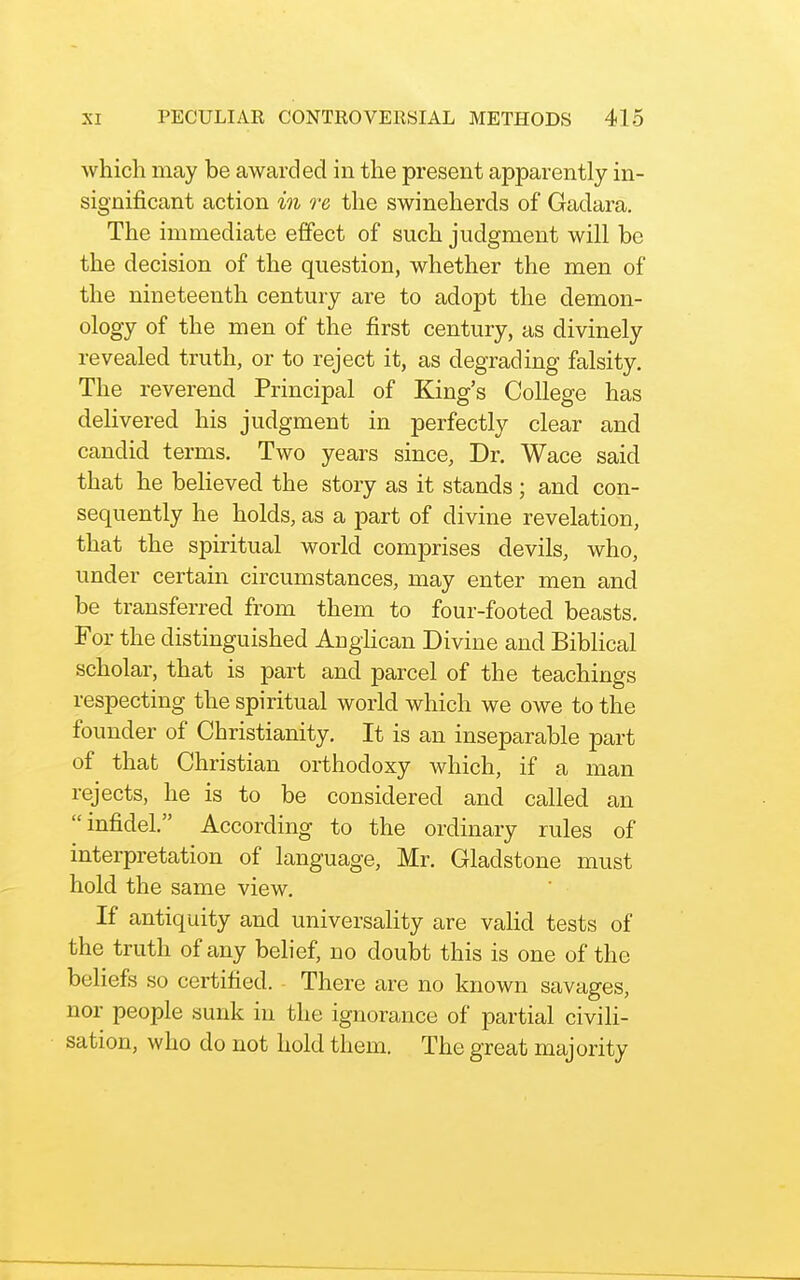 which may be awarded in the present apparently in- significant action in re the swineherds of Gadara. The immediate effect of such judgment will be the decision of the question, whether the men of the nineteenth century are to adopt the demon- ology of the men of the first century, as divinely revealed truth, or to reject it, as degrading falsity. The reverend Principal of King's College has delivered his judgment in perfectly clear and candid terms. Two years since, Dr. Wace said that he believed the story as it stands; and con- sequently he holds, as a part of divine revelation, that the spiritual world comprises devils, who, under certain circumstances, may enter men and be transferred from them to four-footed beasts. For the distinguished AngHcan Divine and Biblical scholar, that is part and parcel of the teachings respecting the spiritual world which we owe to the founder of Christianity. It is an inseparable part of that Christian orthodoxy which, if a man rejects, he is to be considered and called an infidel. According to the ordinary rules of interpretation of language, Mr. Gladstone must hold the same view. If antiquity and universality are vaHd tests of the truth of any belief, no doubt this is one of the beliefs so certified. There are no known savages, nor people sunk in the ignorance of partial civili- sation, who do not hold them. The great majority