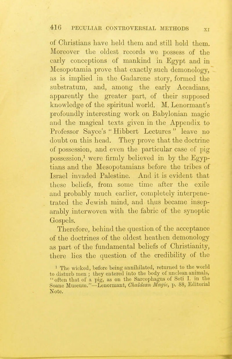 xr of Christians liave held them and still hold them. Moreover the oldest records we possess of the early conceptions of mankind in Egypt and in Mesopotamia prove that exactly such demonology, as is implied in the Gadarene story, formed the substratum, and, among the early Accadians, apparently the greater part, of their supposed knowledge of the spiritual world. M. Lenormant's jDrofoundly interesting work on Babylonian magic and the magical texts given in the Appendix to Professor Sayce's  Hibbert Lectures leave no doubt on this head. They prove that the doctrine of possession, and even the particular case of pig possession,^ were firmly believed in by the Egyp- tians and the Mesopotamians before the tribes of Israel invaded Palestine. And it is evident that these beliefs, from some time after the exile and probably much earlier, completely interpene- trated the Jewish mind, and thus became insep- arably interwoven with the fabric of the synoptic Gospels. Therefore, behind the question of the acceptance of the doctrines of the oldest heathen demonology as part of the fundamental beliefs of Christianity, there lies the question of the credibility of the 1 The wicked, before being auniliilated, returned to the world to disturb men ; they entered into the body of unclean animals, often that of a pig, as on the Sarcophagus of Seti I. in the Soane Museum.—Leuormaut, Chaldean Mafjic, p. 88, Editorial Note.