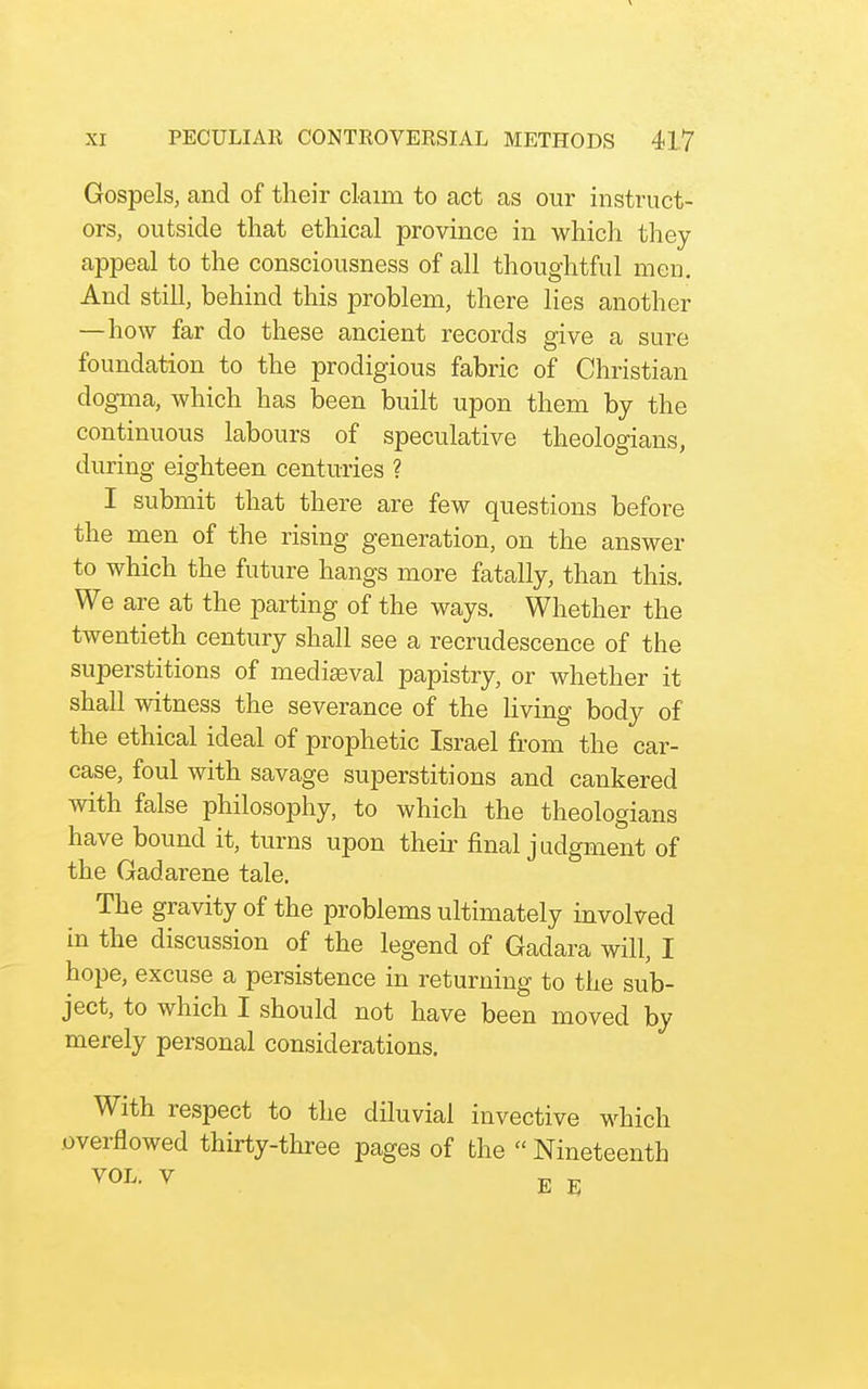 Gospels, and of their claim to act as our instruct- ors, outside that ethical province in which they appeal to the consciousness of all thoughtful men. And still, behind this problem, there lies another —how far do these ancient records give a sure foundation to the prodigious fabric of Christian dogma, which has been built upon them by the continuous labours of speculative theologians, during eighteen centuries ? I submit that there are few questions before the men of the rising generation, on the answer to which the future hangs more fatally, than this. We are at the parting of the ways. Whether the twentieth century shall see a recrudescence of the superstitions of medieval papistry, or whether it shall witness the severance of the living body of the ethical ideal of prophetic Israel from the car- case, foul with savage superstitions and cankered with false philosophy, to which the theologians have bound it, turns upon their final judgment of the Gadarene tale. The gravity of the problems ultimately involved in the discussion of the legend of Gadara will, I hope, excuse a persistence in returning to the sub- ject, to which I should not have been moved by merely personal considerations. With respect to the diluvial invective which overflowed thirty-three pages of the  Nineteenth