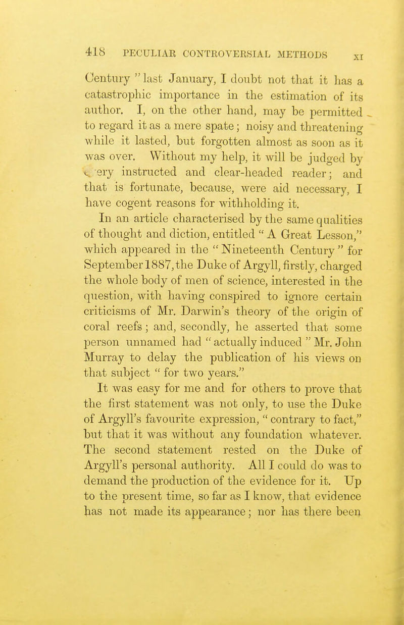 Century last January, I doubt not that it lias a catastrophic importance in the estimation of its author. I, on the other hand, may be permitted to regard it as a mere spate; noisy and threatening while it lasted, but forgotten almost as soon as it was over. Without my help, it will be judged by V sry instructed and clear-headed reader; and that is fortunate, because, were aid necessary, I have cogent reasons for withholding it. In an article characterised by the same qualities of thought and diction, entitled  A Great Lesson, which appeared in the  Nineteenth Century  for September 1887, the Duke of Argyll, firstly, charged the whole body of men of science, interested in the question, with having conspired to ignore certain criticisms of Mr. Darwin's theory of the origin of coral reefs; and, secondly, he asserted that some person unnamed had  actually induced  Mr. John Murray to delay the publication of his views on that subject  for two years. It was easy for me and for others to prove that the first statement was not only, to use the Duke of Argyll's favourite expression,  contrary to fact, but that it was without any foundation whatever. The second statement rested on the Duke of Argyll's personal authority. All I could do was to demand the production of the evidence for it. Up to the present time, so far as I know, that evidence has not made its appearance; nor has there been