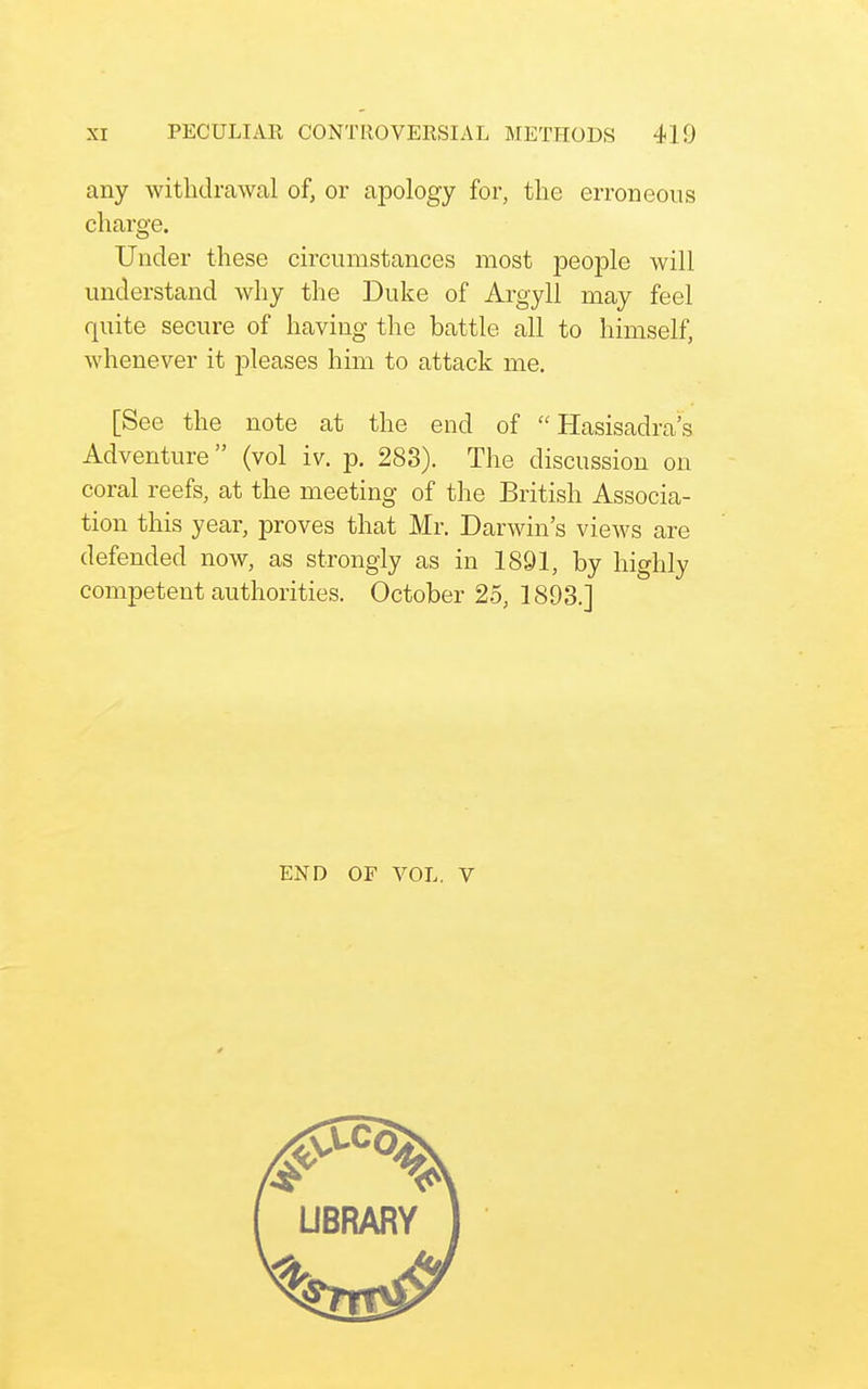 any withdrawal of, or apology for, the erroneous charge. Under these circumstances most people will understand why the Duke of Argyll may feel quite secure of having the battle all to himself, whenever it pleases him to attack me. [See the note at the end of  Hasisadra's Adventure (vol iv. p. 283). The discussion on coral reefs, at the meeting of the British Associa- tion this year, proves that Mr. Darwin's views are defended now, as strongly as in 1891, by highly competent authorities. October 25, 1893.] END OF VOL. V