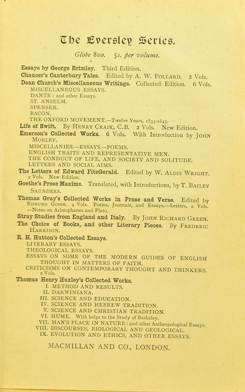 ^be lEversle^ Series Globe 87/(9. 5 J. per volume. Essays by George Brimley. Third Edition. Chaucer's Canterbury Tales. Edited by A. W. Pollard. 2 Vols. Dean Cburcb's Miscellaneous Writings, Collected Edition. 6 Vols. MISCELLANEOUS ESSAYS. DANTE : and other Essays. ST. ANSELM. SPENSER. BACON. THE OXFORD MOVEMENT.—Twelve Years, 1S33-1845. Life Of Swift. By Henry Craik, C.B. 2 Vols. New Edition. Emerson's Collected Works. 6 Vols. With Introduction by John MORLEY. MISCELLANIES.—ESSAYS.—POEMS. ENGLISH TRAITS AND REPRESENTATIVE MEN. THE CONDUCT OF LIFE, AND SOCIETY AND SOLITUDE LETTERS AND SOCIAL AIMS. The Letters of Edward FitzGerald. Edited by W. Aldis'Wright. 2 Vols. New Edition. Goethe's Prose Maxims. Translated, with Introductions, by T. Bailey Saunders. Thomas Gray's Collected Works in Prose and Verse. Edited by Edmund Gosse. 4 Vols. Poems, Journals, and Essays.—Letters, 2 Vols. —Notes on Aristophanes and Plato. Stray Studies from England and Italy. By John Richard Green. The Choice of Books, and other Literary Pieces. By Frederic Harrison. R. H. Hutton's Collected Essays. LITERARY ESSAYS. THEOLOGICAL ESSAYS. ESSAYS ON SOME OF THE MODERN GUIDES OF ENGLISH THOUGHT IN MATTERS OF FAITH. CRITICISMS ON CONTEMPORARY THOUGHT AND THINKERS 2 Vols. Thomas Henry Huxley's Collected Works. I. METHOD AND RESULTS. IL DARWINIANA. III. SCIENCE AND EDUCATION. IV. SCIENCE AND HEBREW TRADITION. V. SCIENCE AND CHRISTIAN TRADITION. VI. HUME. With helps to the Study of Berkeley. VII. MAN'S PLACE IN NATURE : and other Anthropological Essays VIII. DISCOURSES, BIOLOGICAL AND GEOLOGICAL ' IX. EVOLUTION AND ETHICS, AND OTHER ESSAYS. MACMILLAN AND CO., LONDON.