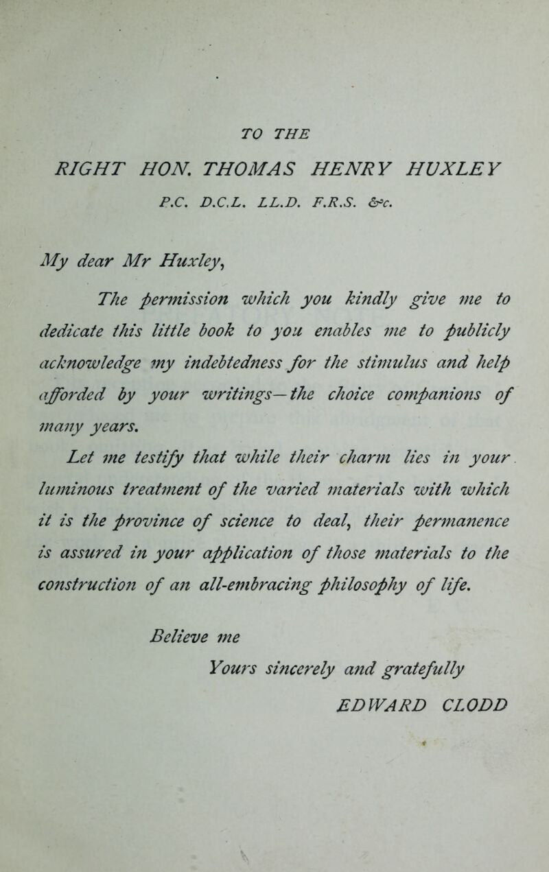 TO THE RIGHT HON. THOMAS HENRY HUXLEY P.C. D.C.L. LL.D. F.R.S. &c. My dear Mr Huxley, The pennission which you kindly give me to dedicate this little book to you enables me to publicly acknowledge my indebtedness for the stimulus and help afforded by your writings—the choice companions of many years. Let me testify that while their charm lies in your luminous lreatme7it of the varied materials with which it is the provmce of science to deal, their perma7ience is assured in your applicatio7i of those materials to the co7istructio7i of a7i all-e77ibraci7ig philosophy of life. Believe 7ne Yours smcerely and g7'atefully EDWARD CL ODD