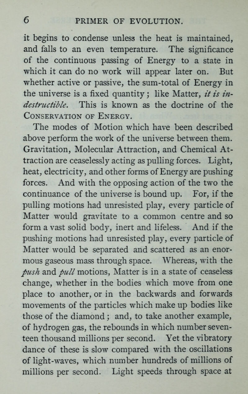 it begins to condense unless the heat is maintained, and falls to an even temperature. The significance of the continuous passing of Energy to a state in which it can do no work will appear later on. But whether active or passive, the sum-total of Energy in the universe is a fixed quantity; like Matter, it is in- destructible. This is known as the doctrine of the Conservation of Energy. The modes of Motion which have been described above perform the work of the universe between them. Gravitation, Molecular Attraction, and Chemical At- traction are ceaselessly acting as pulling forces. Light, heat, electricity, and other forms of Energy are pushing forces. And with the opposing action of the two the continuance of the universe is bound up. For, if the pulling motions had unresisted play, every particle of Matter would gravitate to a common centre and so form a vast solid body, inert and lifeless. And if the pushing motions had unresisted play, every particle of Matter would be separated and scattered as an enor- mous gaseous mass through space. Whereas, with the push and pull motions, Matter is in a state of ceaseless change, whether in the bodies which move from one place to another, or in the backwards and forwards movements of the particles which make up bodies like those of the diamond; and, to take another example, of hydrogen gas, the rebounds in which number seven- teen thousand millions per second. Yet the vibratory dance of these is slow compared with the oscillations of light-waves, which number hundreds of millions of millions per second. Light speeds through space at