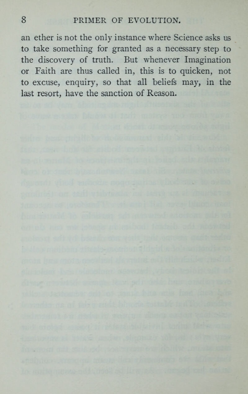 an ether is not the only instance where Science asks us to take something for granted as a necessary step to the discovery of truth. But wdienever Imagination or Faith are thus called in, this is to quicken, not to excuse, enquiry, so that all beliefs may, in the last resort, have the sanction of Reason.