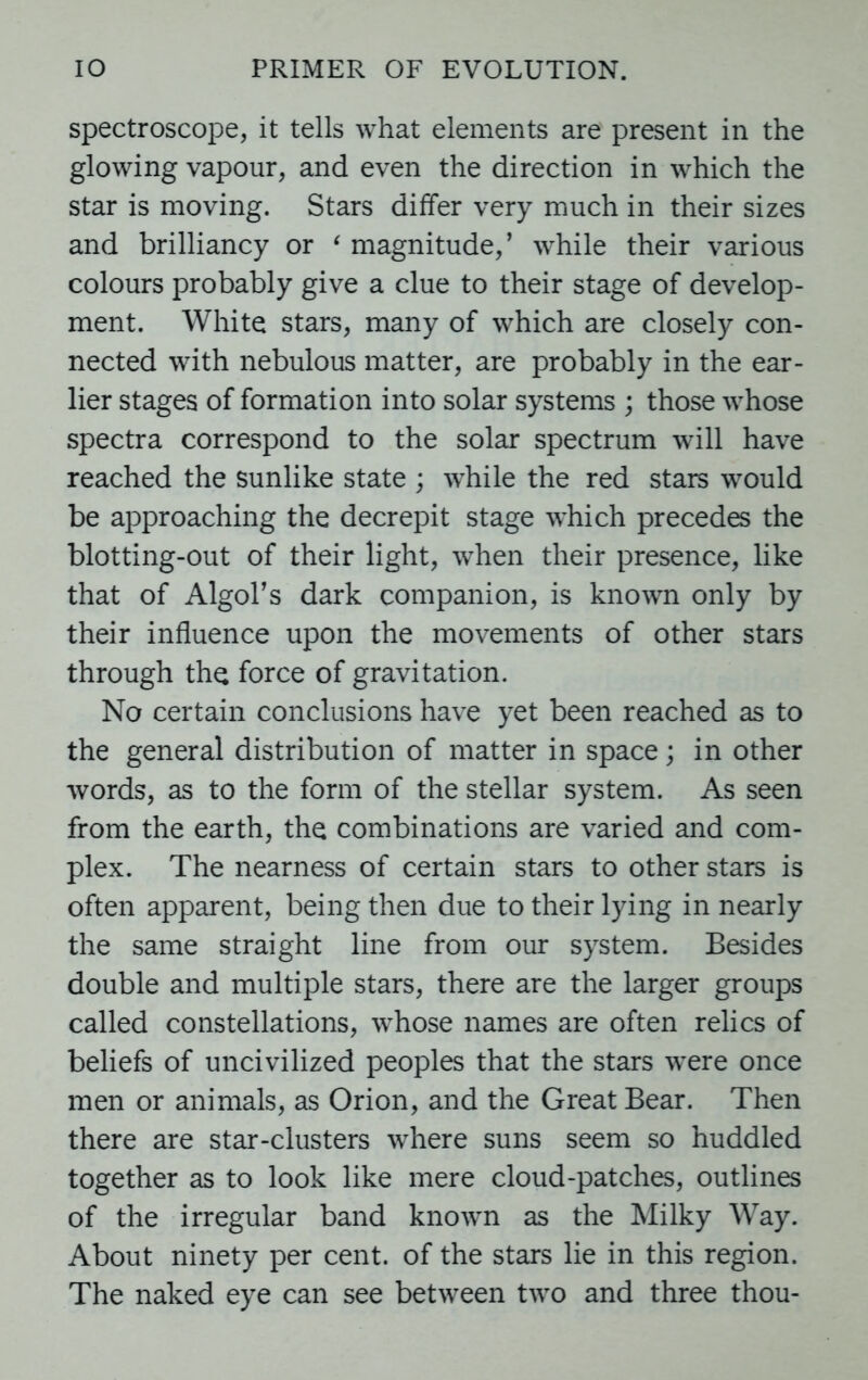 spectroscope, it tells what elements are present in the glowing vapour, and even the direction in which the star is moving. Stars differ very much in their sizes and brilliancy or ‘ magnitude,’ while their various colours probably give a clue to their stage of develop- ment. White stars, many of which are closely con- nected with nebulous matter, are probably in the ear- lier stages of formation into solar systems ; those whose spectra correspond to the solar spectrum will have reached the sunlike state ; while the red stars would be approaching the decrepit stage which precedes the blotting-out of their light, when their presence, like that of Algol’s dark companion, is known only by their influence upon the movements of other stars through the force of gravitation. No certain conclusions have yet been reached as to the general distribution of matter in space; in other words, as to the form of the stellar system. As seen from the earth, the combinations are varied and com- plex. The nearness of certain stars to other stars is often apparent, being then due to their lying in nearly the same straight line from our system. Besides double and multiple stars, there are the larger groups called constellations, whose names are often relics of beliefs of uncivilized peoples that the stars were once men or animals, as Orion, and the Great Bear. Then there are star-clusters where suns seem so huddled together as to look like mere cloud-patches, outlines of the irregular band known as the Milky Way. About ninety per cent, of the stars lie in this region. The naked eye can see between two and three thou-