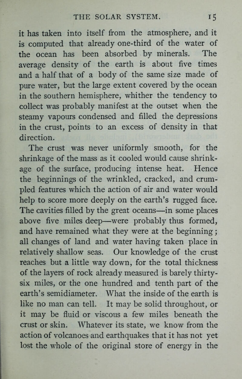 it has taken into itself from the atmosphere, and it is computed that already one-third of the water of the ocean has been absorbed by minerals. The average density of the earth is about five times and a half that of a body of the same size made of pure water, but the large extent covered by the ocean in the southern hemisphere, whither the tendency to collect was probably manifest at the outset when the steamy vapours condensed and filled the depressions in the crust, points to an excess of density in that direction. The crust was never uniformly smooth, for the shrinkage of the mass as it cooled would cause shrink- age of the surface, producing intense heat. Hence the beginnings of the wrinkled, cracked, and crum- pled features which the action of air and water would help to score more deeply on the earth’s rugged face. The cavities filled by the great oceans—in some places above five miles deep—were probably thus formed, and have remained what they were at the beginning; all changes of land and water having taken place in relatively shallow seas. Our knowledge of the crust reaches but a little way down, for the total thickness of the layers of rock already measured is barely thirty- six miles, or the one hundred and tenth part of the earth’s semidiameter. What the inside of the earth is like no man can tell. It may be solid throughout, or it may be fluid or viscous a few miles beneath the crust or skin. Whatever its state, we know from the action of volcanoes and earthquakes that it has not yet lost the whole of the original store of energy in the