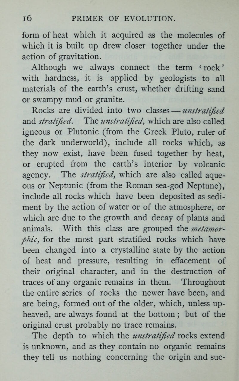 form of heat which it acquired as the molecules of which it is built up drew closer together under the action of gravitation. Although we always connect the term ‘ rock ’ with hardness, it is applied by geologists to all materials of the earth’s crust, whether drifting sand or swampy mud or granite. Rocks are divided into two classes — ujistratified and stratified. The unstratified, which are also called igneous or Plutonic (from the Greek Pluto, ruler of the dark underworld), include all rocks which, as they now exist, have been fused together by heat, or erupted from the earth’s interior by volcanic agency. The stratified, which are also called aque- ous or Neptunic (from the Roman sea-god Neptune), include all rocks which have been deposited as sedi- ment by the action of water or of the atmosphere, or which are due to the growth and decay of plants and animals. With this class are grouped the metamor- phiCy for the most part stratified rocks which have been changed into a crystalline state by the action of heat and pressure, resulting in effacement of their original character, and in the destruction of traces of any organic remains in them. Throughout the entire series of rocks the newer have been, and are being, formed out of the older, which, unless up- heaved, are always found at the bottom; but of the original crust probably no trace remains. The depth to which the unstratified rocks extend is unknown, and as they contain no organic remains they tell us nothing concerning the origin and sue-