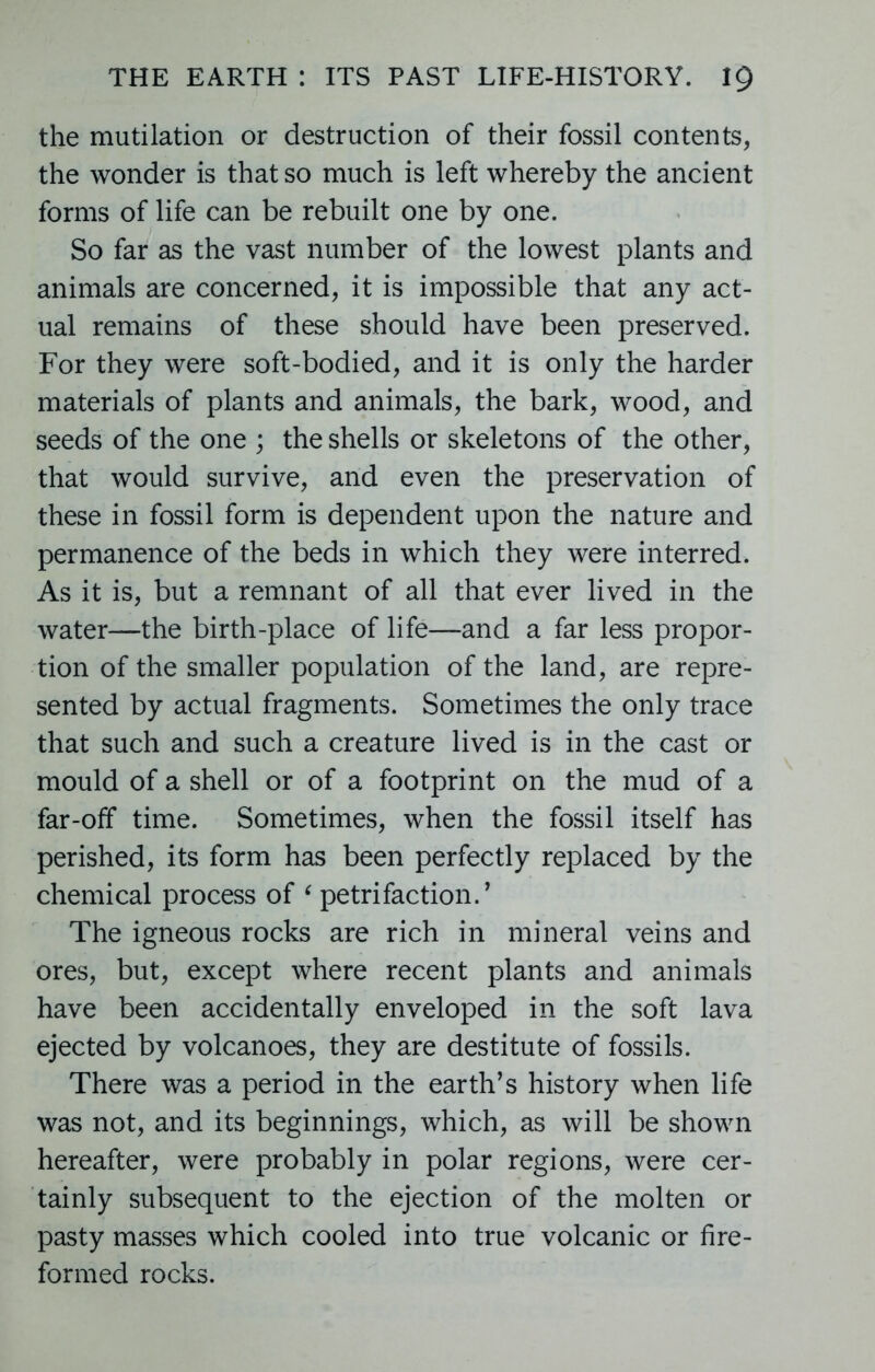 the mutilation or destruction of their fossil contents, the wonder is that so much is left whereby the ancient forms of life can be rebuilt one by one. So far as the vast number of the lowest plants and animals are concerned, it is impossible that any act- ual remains of these should have been preserved. For they were soft-bodied, and it is only the harder materials of plants and animals, the bark, wood, and seeds of the one ; the shells or skeletons of the other, that would survive, and even the preservation of these in fossil form is dependent upon the nature and permanence of the beds in which they were interred. As it is, but a remnant of all that ever lived in the water—the birth-place of life—and a far less propor- tion of the smaller population of the land, are repre- sented by actual fragments. Sometimes the only trace that such and such a creature lived is in the cast or mould of a shell or of a footprint on the mud of a far-off time. Sometimes, when the fossil itself has perished, its form has been perfectly replaced by the chemical process of ‘ petrifaction. ’ The igneous rocks are rich in mineral veins and ores, but, except where recent plants and animals have been accidentally enveloped in the soft lava ejected by volcanoes, they are destitute of fossils. There was a period in the earth’s history when life was not, and its beginnings, which, as will be shown hereafter, were probably in polar regions, were cer- tainly subsequent to the ejection of the molten or pasty masses which cooled into true volcanic or fire- formed rocks.