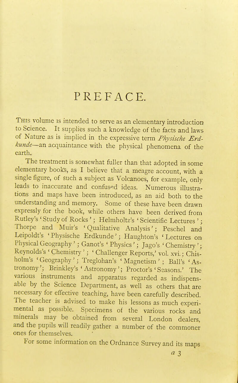 PREFACE. This volume is intended to serve as an elementary introduction to Science. It supplies such a knowledge of the facts and laws of Nature as is implied in the expressive term Physische Erd- kunde—zn acquaintance with the physical phenomena of the earth. The treatment is somewhat fuller than that adopted in some elementary books, as I believe that a meagre account, with a single figure, of such a subject as Volcanoes, for example, only leads to inaccurate and confused ideas. Numerous illustra- tions and maps have been introduced, as an aid both to the understanding and memory. Some of these have been drawn expressly for the book, while others have been derived from Rutley's ' Study of Rocks '; Helmholtz's ' Scientific Lectures '; Thorpe and Muir's 'Qualitative Analysis'; Peschel and Leipoldt's 'Physische Erdkunde'; Haughton's 'Lectures on Physical Geography '; Ganot's ' Physics'; Jago's ' Chemistry'; Reynolds's ' Chemistry '; ' Challenger Reports,' vol. xvi.; Chis- holm's ' Geography '; Treglohan's ' Magnetism' ; Ball's ' As- tronomy'; Brinkley's ' Astronomy'; Proctor's ' Seasons.' The various instruments and apparatus regarded as indispens- able by the Science Department, as well as others that are necessary for effective teaching, have been carefully described. The teacher is advised to make his lessons as much experi- mental as possible. Specimens of the various rocks and minerals may be obtained from several London dealers, and the pupils will readily gather a number of the commoner ones for themselves. For some information on the Ordnance Survey and its maps «3