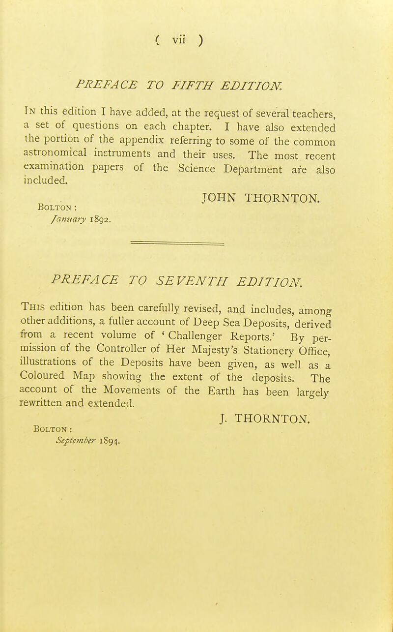 PREFACE TO FIFTH EDITION. In this edition I have added, at the request of several teachers, a set of questions on each chapter. I have also extended the portion of the appendix referring to some of the common astronomical instruments and their uses. The most recent examination papers of the Science Department are also included. JOHN THORNTON. Bolton: lantiary 1892. PREFACE TO SEVENTH EDITION. This edition has been carefully revised, and includes, among other additions, a fuller account of Deep Sea Deposits, derived from a recent volume of ' Challenger Reports.' By per- mission of the Controller of Her Majesty's Stationery Office, illustrations of the Deposits have been given, as well as a Coloured Map showing the extent of the deposits. The account of the Movements of the Earth has been largely rewritten and extended. J. THORNTON. Bolton : Septe7iiber 1894.