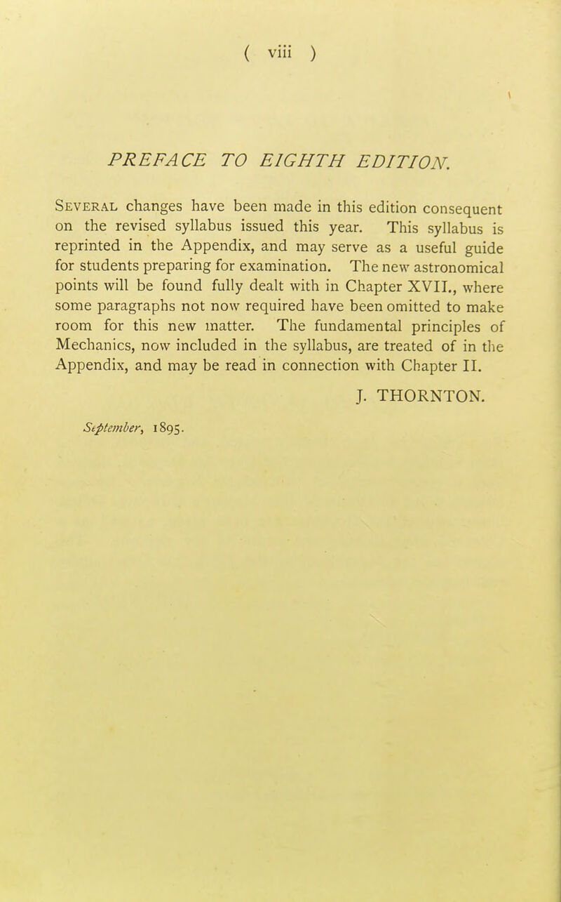 PREFACE TO EIGHTH EDITION. Several changes have been made in this edition consequent on the revised syllabus issued this year. This syllabus is reprinted in the Appendix, and may serve as a useful guide for students preparing for examination. The new astronomical points will be found fully dealt with in Chapter XVII., where some paragraphs not now required have been omitted to make room for this new matter. The fundamental principles of Mechanics, now included in the syllabus, are treated of in the Appendix, and may be read in connection with Chapter II. J. THORNTON.