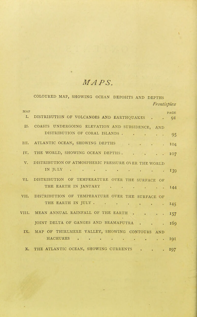 MAPS. COLOURED MAP, SHOWING OCEAN DEPOSITS AND DEPTHS Frontispiece '••AP PAGE I. DISTRIBUTION OF VOLCANOES AND EARTHQUAKES . . 91 11- COASTS UNDERGOING ELEVATION AND SUBSIDENCE, AND DISTRIBUTION OF CORAL ISLANDS HI. ATLANTIC OCEAN, SHOWING DEPTHS . . . . 104 IV, THE WORLD, SHOWING OCEAN DEPTHS IO7 V. DISTRIBUTION OF ATMOSPHERIC PRESSURE 0\ ER THE WORLD IN JLLY 135 VI. DISTRIBUTION OF TEMPERATURE OVER THE SURFACE OF THE EARTH IN JANUARY 144 VIL DISTRIBUTION OF TEMPERATURE OVER THE SURFACE OF THE EARTH IN JULY 14^ VIII. MEAN ANNUAL RAINFALL OF THE EARTH . . . . 157 JOINT DELTA OF GANGES AND BRAMAPUTRA . . . 169 IX. MAP OF THIRLMERE VALLEY, SHOWING CONTOURS AND HACHURES 191