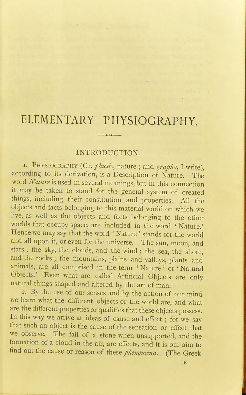 ELEMENTARY PHYSIOGRAPHY. INTRODUCTION. 1. Physiography (Gr. phitsis, nature ; and grapho, I write), according to its derivation, is a Description of Nature. The word Nature I?, used in several meanings, but in this connection it may be taken to stand for the general system of created things, including their constitution and properties. All the objects and facts belonging to this material world on which we live, as well as the objects and facts belonging to the other worlds that occupy space, are included in the word ' Nature.' Hence we may say that the word ' Nature ' stands for the world and all upon it, or even for the universe. The sun, moon, and stars; the sky, the clouds, and the wind; the sea, the shore, and the rocks ; the mountains, plains and valleys, plants and animals, are all comprised in the term ' Nature' or ' Natural Objects.' Even what are called Artificial Objects are only natural things shaped and altered by the art of man. 2. By the use of our senses and by the action of our mind we learn what the different objects of the world are, and what are the different properties or qualities that these objects possess. In this way we arrive at ideas of cause and effect ; for we say that such an object is the cause of the sensation or effect that we observe. The fall of a stone when unsupported, and the formation of a cloud in the air, are effects, and it is our aim to find out the cause or reason of these phenomena. (The Greek B