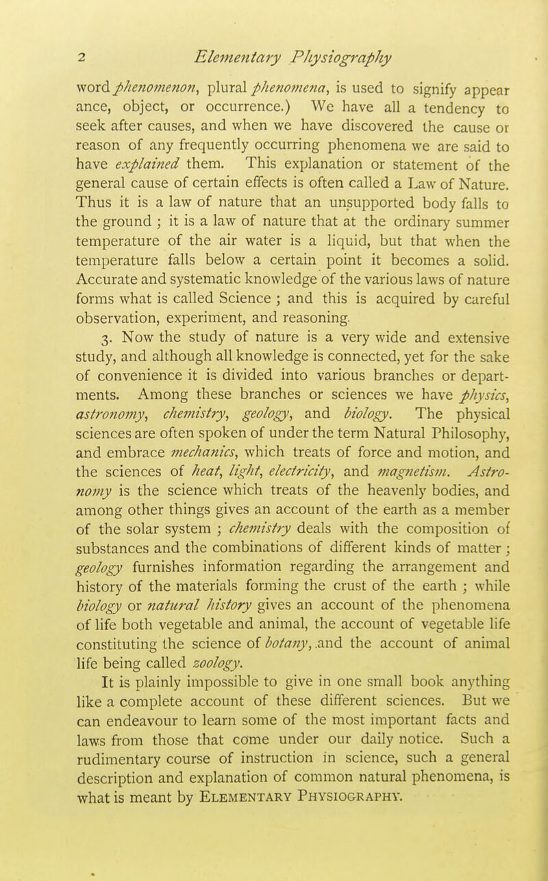 wordphenomenojt, plural phenomena, is used to signify appear ance, object, or occurrence.) We have all a tendency to seek after causes, and when we have discovered the cause or reason of any frequently occurring phenomena we are said to have explained them. This explanation or statement of the general cause of certain effects is often called a Law of Nature. Thus it is a law of nature that an unsupported body falls to the ground ; it is a law of nature that at the ordinary summer temperature of the air water is a liquid, but that when the temperature falls below a certain point it becomes a solid. Accurate and systematic knowledge of the various laws of nature forms what is called Science ; and this is acquired by careful observation, experiment, and reasoning. 3. Now the study of nature is a very wide and extensive study, and although all knowledge is connected, yet for the sake of convenience it is divided into various branches or depart- ments. Among these branches or sciences we have physics, astronomy, chemistry, geology, and biology. The physical sciences are often spoken of under the term Natural Philosophy, and embrace mechanics, which treats of force and motion, and the sciences of heat, light, electricity, and magnetism. Astro- nomy is the science which treats of the heavenly bodies, and among other things gives an account of the earth as a member of the solar system ; chemistry deals with the composition of substances and the combinations of different kinds of matter; geology furnishes information regarding the arrangement and history of the materials forming the crust of the earth ; while biology or Jiatural history gives an account of the phenomena of life both vegetable and animal, the account of vegetable life constituting the science of botatiy, .and the account of animal life being called zoology. It is plainly impossible to give in one small book anything like a complete account of these different sciences. But we can endeavour to learn some of the most important facts and laws from those that come under our daily notice. Such a rudimentary course of instruction in science, such a general description and explanation of common natural phenomena, is what is meant by Elementary Physiography.