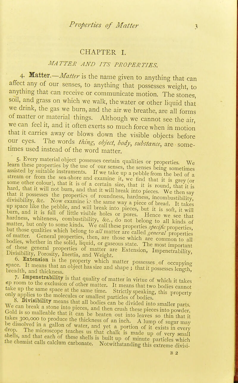 Properties of Matter CHAPTER I. MATTER AND ITS PROPERTIES. 4- '^^iitx.—Matter is the name given to anything that can affect any of our senses, to anything that possesses weight, to anything that can receive or communicate motion. The stones, soil, and grass on which we walk, the water or other liquid that we drink, the gas we burn, and the air we breathe, are all forms of matter or material things. Although we cannot see the air we can feel it, and it often exerts so much force when in motion that It carries away or blows down the visible objects before our eyes. The words thing, object, body, substance, are some- times used instead of the word matter. S. Every material object possesses certain qualities or properties We learn these properties by the use of our senses, the senses being sometinVes assisted by suitable instruments. If we take up a pebble from fheTed of a stream er from the sea-shore and examine it,\ve find that i is grey (o? some other colour), that it is of a certain size, that it is round, thafi l hard that it will not burn, and that it will break into pieces. We then av l^vL-Kir'r'' M ' properties of roundness, hardness, incombustibSity^ divisibility &c Now examine the same way a piece of bread. It tal es up space like he pebble, and will break into pieces, but it is ^ft it wfll burn, and it is full of little visible holes or Wes. Hence we see tha hardness whiteness, combustibility, &c., do not belong to all kinds o matter, but only to some kinds. We call these properties specific properties but those qualities which belong to a//matter are called ,™/pro^pe £ of matter. General properties, then, are those which are con n^onto al bodies whether in the solid, liquid, or gaseous state. The most importan of these general properties of matter are Extension, Impenetrabilitv Divisibility, Porosity, Inertia, and Weight. pcneiraDUity, .nnS ^.f the property which matter possesses of occupying E;h,'i:;,xitr ^^ ^^^p^ ^^^ 7; ^°^P«f^«*^^^;iity is that quality of matter in virtue of which it takes tip room to the exclusion of other matter. It means that two bodies canno take up the same space at the same time. Strictly speaking, this proper°v only applies to the molecules or smallest particles of bodies ^ ^ ^ r', f ^^'^ ^^^ divided into smaller parts We can break a stone into pieces, and then crush these pieces into powder Gold IS so malleable that it can be beaten out into leaves so thifthat i takes 300,000 to produce the thickness of an inch. A himp of sugar m4 Sroo ''T^h^ ' T''^ ^ P-ti° «f it^exists fn every K o^c°Pe teaches us that chalk is made up of very smaH shell , and that each of these shells is built up of minute ^particles wWch the chemist calls calcium carbonate. Notwithstanding this ext erne cTiv B 2