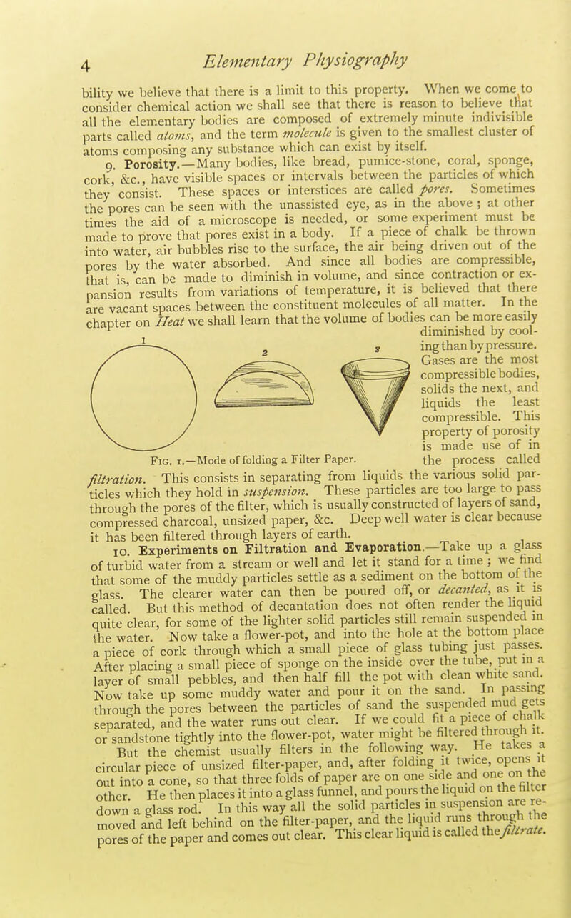 bility we believe that there is a limit to this property. When we come^to consider chemical action we shall see that there is reason to believe_ that all the elementary bodies are composed of extremely minute indivisible parts called atoms, and the term molecule is given to the smallest cluster of atoms composing any substance which can exist by itself. 9. Porosity.—Many bodies, like bread, pumice-stone, coral, sponge, cork, &c., have visible spaces or intervals between the particles of which they' consist. These spaces or interstices are called pores. Sometimes the pores can be seen with the unassisted eye, as in the above ; at other times the aid of a microscope is needed, or some experiment must be made to prove that pores exist in a body. If a piece of chalk be thrown into water, air bubbles rise to the surface, the air being dnven out of the pores by the water absorbed. And since all bodies are compressible, that is can be made to diminish in volume, and since contraction or ex- pansion results from variations of temperature, it is believed that there are vacant spaces between the constituent molecules of all matter. In the chapter on Heat we shall learn that the volume of bodies can be more easily ^ diminished by cool- ing than by pressure. Gases are the most compressible bodies, solids the next, and liquids the least compressible. This property of porosity is made use of in Fig. I.—Mode of folding a Filter Paper. the process called filtration. This consists in separating from liquids the various solid par- ticles which they hold in suspension. These particles are too large to pass through the pores of the filter, which is usually constructed of layers of sand, compressed charcoal, unsized paper, &c. Deep well water is clear because it has been filtered through layers of earth. 10. Experiments on Filtration and Evaporation.—Take up a glass of turbid water from a stream or well and let it stand for a time ; we find that some of the muddy particles settle as a sediment on the bottom of the glass. The clearer water can then be poured off, or decanted, as, it is tailed. But this method of decantation does not often render the liquid quite clear, for some of the lighter solid particles still remain suspended m the water. Now take a flower-pot, and into the hole at the bottom place a piece of cork through which a small piece of glass tubing just passes. After placing a small piece of sponge on the inside over the tube, put in a layer of small pebbles, and then half fill the pot with clean white sand. Now take up some muddy water and pour it on the sand. In passing through the pores between the particles of sand the suspended mucl gets separated, and the water runs out clear. If we could fit a P^ece of cha k or sandstone tightly into the flower-pot, water might be Altered through it But the chemist usually filters in the following way. He takes a circular piece of unsized filter-paper, and, after folding it twice, opens it out into a cone, so that three folds of paper are on one side and one on t^ie o her He then places it into a glass funnel, and pours the liquid on the filter down a glass rodf In this way all the solid particles m suspension are re- moved and left behind on the filter-paper and the liquid •^n^^^^^^^ pores of the paper and comes out clear. This clear liquid is called the//^; ate.