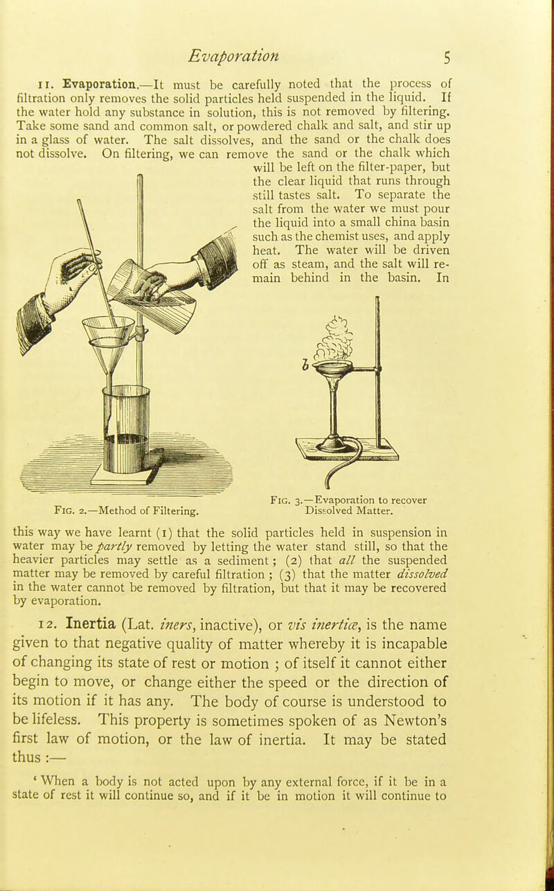 II. Evaporation—It must be carefully noted that the process of filtration only removes the solid particles held suspended in the liquid. If the water hold any substance in solution, this is not removed by filtering. Take some sand and common salt, or powdered chalk and salt, and stir up in a glass of water. The salt dissolves, and the sand or the chalk does not dissolve. On filtering, we can remove the sand or the chalk which this way we have learnt (i) that the solid particles held in suspension in water may be partly removed by letting the water stand still, so that the heavier particles may settle as a sediment; (2) that all the suspended matter may be removed by careful filtration ; (3) that the matter dissolved in the water cannot be removed by filtration, but that it may be recovered by evaporation. 12. Inertia (Lat. iners, inactive), or vis inertia, is the name given to that negative quahty of matter whereby it is incapable of changing its state of rest or motion ; of itself it cannot either begin to move, or change either the speed or the direction of its motion if it has any. The body of course is understood to be lifeless. This property is sometimes spoken of as Newton's first law of motion, or the law of inertia. It may be stated thus :— ' When a body is not acted upon by any external force, if it be in a state of rest it will continue so, and if it be in motion it will continue to will be left on the filter-paper, but the clear liquid that runs through still tastes salt. To separate the salt from the water we must pour the liquid into a small china basin Fig. 2.—Method of Filtering. Fig. 3.—Evaporation to recover Dissolved Matter.
